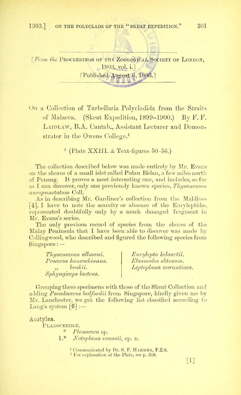 {From ike Peoceedinos of ttif Zool0&£5al‘'Society of London, 1903,, v ok i.] v« (Published |^ugu&t;6, -19^.] ■ On a Collection of Turbellaria Polyeladida from the Straits of Malacca. (Skeat Expedition, 1899-1900.) By F. F. Laidlaw, B.A. Cantab., Assistant Lecturer and Demon- strator in the Owens College.1 2 (Plate XXIII. & Text-figures 50-56.) The collection described below was made entirely by Mr. Evans on the shores of a small islet called Pulau Bidan, a few miles north of Penang. It proves a most interesting one, and includes, so far as I can discover, only one previously known species, Thysanozoon auropunctatum Coll. As in describing Mr. Gardiner’s collection from the Maldives [4], I have to note the scarcity or absence of the Euryleptidse, represented doubtfully only by a much damaged fragment in Mr. Evans’s series. The only previous record of species from the shores of the Malay Peninsula that I have been able to discover was made by Collingwood, who described and figured the following species from Singapore:— Thysanozoon allmani. Proceros hancockianus. ,, buskii. Sphyngiceps lacteus. Grouping these specimens with those of the Skeat Collection and adding Pseudoceros bedfordii from Singapore, kindly given me by Mr. Lanchester, we get the following list classified according to Lang’s system [6] :— Acotylea. Planoceeidas. * Planocera sp. 1.* Notoplana evansii, sp. n. Eurylepta kelaartii. Elasmodes obtusum. Leptoplana aurantiaca. 1 Communicated by Dr. S. F. Haemee, F.Z.S. 2 For explanation of the Plate, see p. 318. [i]