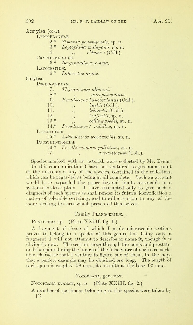 Acotylea (con.). Leptoplanid^:. 2.* Semonia penangensis, sp. n. 3A' Leptoplana malayana, sp. n. 4. ,, obtusum (Coll.). Cryptocelidid^:. 5. * Bergendalia anomala, LATOCESTIDiE. 6. * Lcctocestus argus. Cotylea. PSEUDOCERID^E. 7. Thysanozoon cdhncmi. 8. * ,, auropunctatum. 9. Pseudoceros haucockianus (Coll.). 10. „ buskii (Coll.). 11. ,, kelaartii (Coll.). 12. ,, bedfordii, sp. n. 13. * „ collingwoodii, sp. n. 14. * Pseudoceros ? rubellus, sp. n. Diposthid^e. 15. * Asthenoceros woodivorthi, sp. n. Prosthiostomid^:. 16. * Prosthiostomum pallidum, sp. n. 17. ,, aurantiacum (Coll.). Species marked with an asterisk were collected by Mr. Evans. In this communication I have not ventured to give an account of the anatomy of any of the species, contained in the collection, which can be regarded as being at all complete. Such an account would have expanded the paper beyond limits reasonable in a systematic description. I have attempted only to give such a diagnosis of each species as shall render its future identification a matter of tolerable certainty, and to call attention to any of the more striking features which presented themselves. Family Planocerid-E. Planocera sp. (Plate XXIII. fig. 1.) A fragment of tissue of which I made microscopic sections proves to belong to a species of this genus, but being only a fragment I will not attempt to describe or name it, though it is obviously new. The section passes through the penis and prostate, and the spines lining the lumen of the former are of such a remark- able character that I venture to figure one of them, in the hope that a perfect example may be obtained ere long. The length of -each spine is roughly *08 mm., its breadth at the base ’02 mm. Xotoplana, gen. nov. Notoplana evansii, sp. n. (Plate XXIII. fig. 2.) A number of specimens belonging to this species were taken by [2]