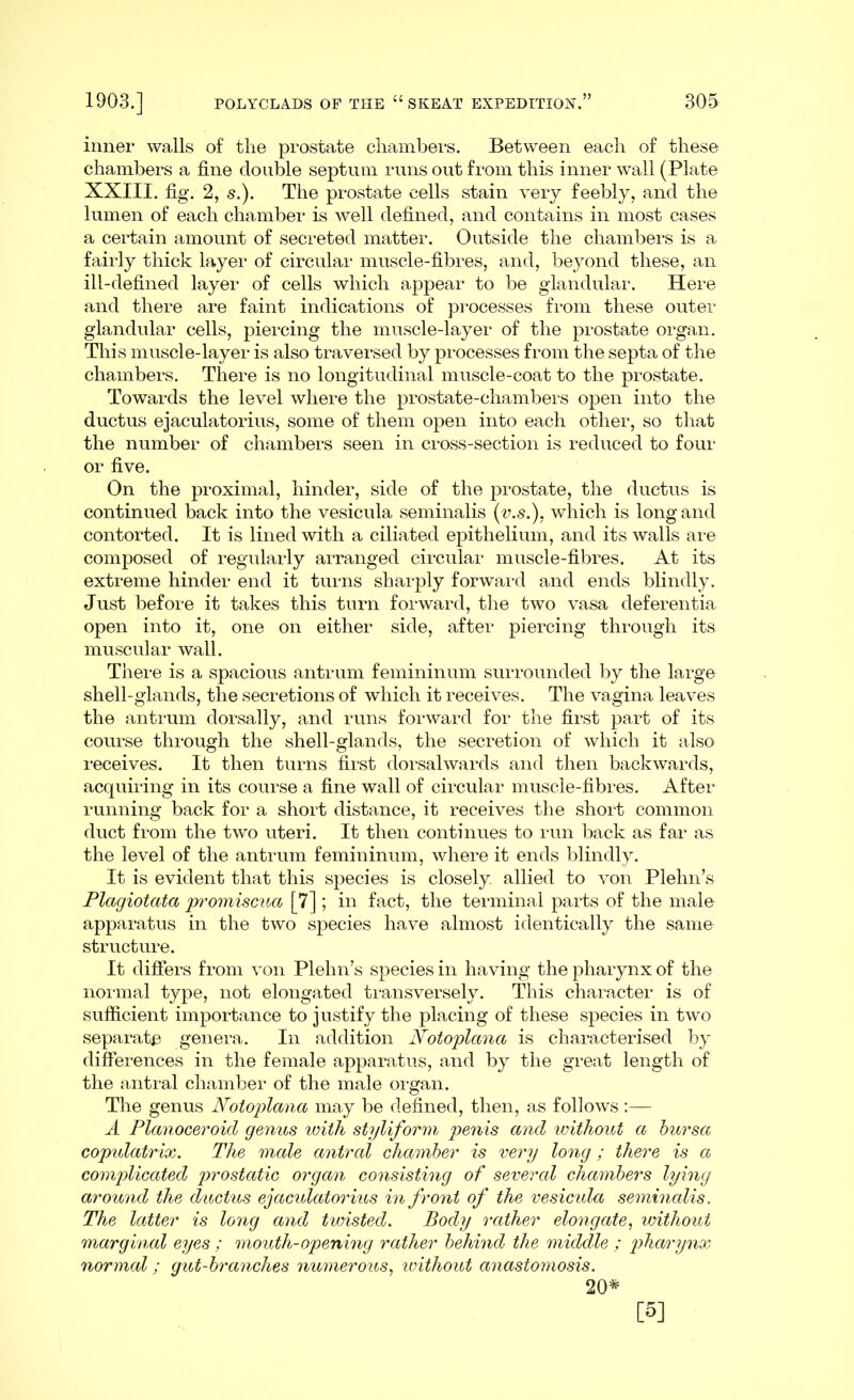 inner walls of the prostate chambers. Between each of these chambers a fine double septum runs out from this inner wall (Plate XXIII. fig. 2, s.). The prostate cells stain very feebly, and the lumen of each chamber is well defined, and contains in most cases a certain amount of secreted matter. Outside the chambers is a fairly thick layer of circular muscle-fibres, and, beyond these, an ill-defined layer of cells which appear to be glandular. Here and there are faint indications of processes from these outer glandular cells, piercing the muscle-layer of the prostate organ. This muscle-layer is also traversed by processes from the septa of the chambers. There is no longitudinal muscle-coat to the prostate. Towards the level where the prostate-chambers open into the ductus ejaculatorius, some of them open into each other, so that the number of chambers seen in cross-section is reduced to four or five. On the proximal, hinder, side of the prostate, the ductus is continued back into the vesicula seminalis (v.s.). which is long and contorted. It is lined with a ciliated epithelium, and its walls are composed of regularly arranged circular muscle-fibres. At its extreme hinder end it turns sharply forward and ends blindly. Just before it takes this turn forward, the two vasa deferentia open into it, one on either side, after piercing through its muscular wall. There is a spacious antrum femininum surrounded by the large shell-glands, the secretions of which it receives. The vagina leaves the antrum dorsally, and runs forward for the first part of its course through the shell-glands, the secretion of which it also receives. It then turns first dorsalwards and then backwards, acquiring in its course a fine wall of circular muscle-fibres. After running back for a short distance, it receives the short common duct from the two uteri. It then continues to run back as far as the level of the antrum femininum, where it ends blindly. It is evident that this species is closely allied to von Plehn’s Plagiotcita promiscua [7] ; in fact, the terminal parts of the male apparatus in the two species have almost identically the same structure. It differs from von Plehn’s species in having the pharynx of the normal type, not elongated transversely. This character is of sufficient importance to justify the placing of these species in two separate genera. In addition Notoplana is characterised by differences in the female apparatus, and by the great length of the antral chamber of the male organ. The genus Notoplana may be defined, then, as follows:— A Planoceroid genus ivith styliform penis and without a bursa copulatrix. The male antral chamber is very long; there is a complicated prostatic organ consisting of several chambers lying around the ductus ejacidatorius in front of the vesicula seminalis. The latter is long and twisted. Body rather elongate, without marginal eyes ; mouth-opening rather behind the middle ; pharynx normal; gut-branches numerous, without anastomosis. 20* [5]