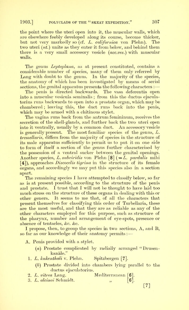 the point where the uteri open into it, the muscular walls, which are elsewhere feebly developed along its course, become thicker, but not very markedly so (cf. L. californica von Plehn). The two uteri (ut.) unite as they enter it from below, and behind them there is a very small accessory vesicle (acc.ves.) with muscular walls. The genus Leptoplana, as at present constituted, contains a considerable number of species, many of them only referred by Lang with doubt to the genus. In the majority of the species, the anatomy of which has been investigated by means of serial sections, the genital apparatus presents the following characters :— The penis is directed backwards. The vasa deferentia open into a muscular vesicula seminalis ; from this the ductus ejacula- torius runs backwards to open into a prostate organ, which maybe chambered; leaving this, the duct runs back into the penis, which may be armed with a chitinous stylet. The vagina runs back from the antrum femininum, receives the secretion of the shell-glands, and further back the two uteri open into it ventrally, usually by a common duct. An accessory vesicle is generally present. The most familiar species of the genus, L. tremellciris, differs from the majority of species in the structure of its male apparatus sufficiently to permit us to put it on one side to form of itself a section of the genus further characterised by the possession of a ventral sucker between the genital openings. Another species, L. subviridis von Plehn [8] { — L. pardalis mihi [4]), approaches Discocelis tigrina in the structure of its female organs, and accordingly we may put this species also in a section apart. The remaining species I have attempted to classify below, so far as is at present possible, according to the structure of the penis and prostate. I trust that I will not be thought to have laid too much stress on the structure of these organs in dealing with this or other genera. It seems to me that, of all the characters that present themselves for classifying this order of Turbellaria, these are the most useful, and that they are as reliable as any of the other characters employed for this purpose, such as structure of the pharynx, number and arrangement of eye-spots, presence or absence of tentacles, &c. &c. I propose, then, to group the species in two sections, A, and B, so far as our knowledge of their anatomy permits:— A. Penis provided with a stylet. (а) Prostate complicated by radially arranged “Drusen- kanale.” 1. L. kukenthali v. Plehn. Spitzbergen [7]. (б) Prostate divided into chambers lying parallel to the ductus ejaculatorius. 2. L. vitrea Lang. Mediterranean [6]. 3. L. alcinoi Schmidt. „ 6], [7]