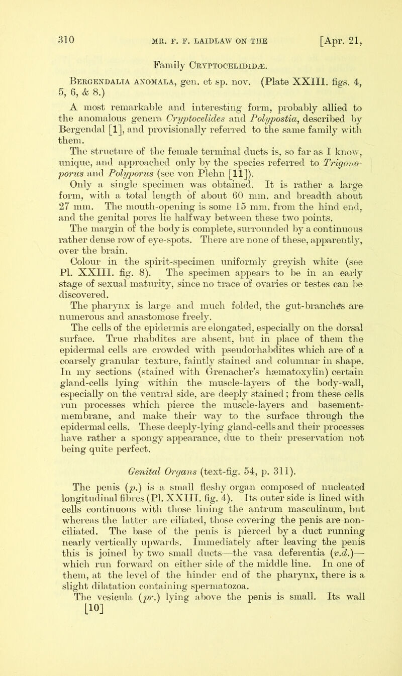 Family CRYPTOCELIDIDiE. Bergendalia anomala, gen. et sp. nov. (Plate XXIII. figs. 4, fi, 6, & 8.) A most remarkable and interesting form, probably allied to the anomalous genera Cryptocelides and Polypostia, described by Bergendal [1], and provisionally referred to the same family with them. The structure of the female terminal ducts is, so far as I know, unique, and approached only by the species referred to Trigovo- porus and Polyporus (see von Plehn [11]). Only a single specimen was obtained. It is rather a large form, with a total length of about 60 mm. and breadth about 27 mm. The mouth-opening is some 15 mm. from the hind end, and the genital pores lie halfway between these two points. The margin of the body is complete, surrounded by a continuous rather dense row of eye-spots. There are none of these, apparently, over the brain. Colour in the spirit-specimen uniformly greyish white (see PI. XXIII. fig. 8). The specimen appears to be in an early stage of sexual maturity, since no trace of ovaries or testes can be discovered. The pharynx is large and much folded, the gut-branches are numerous and anastomose freely. The cells of the epidermis are elongated, especially on the dorsal surface. True rhabdites are absent, but in place of them the epidermal cells are crowded with pseudorhabdites which are of a coarsely granular texture, faintly stained and columnar in shape. In my sections (stained with Grenacher’s haematoxylin) certain gland-cells lying within the muscle-layers of the body-wall, especially on the ventral side, are deeply stained; from these cells run processes which pierce the muscle-layers and basement- membrane, and make their way to the surface through the epidermal cells. These deeply-lying gland-cells and their processes have rather a spongy appearance, due to their preservation not being quite perfect. Genital Organs (text-fig. 54, p. 311). The penis (p.) is a small fleshy organ composed of nucleated longitudinal fibres (PI. XXIII. fig. 4). Its outer side is lined with cells continuous with those lining the antrum masculinum, but whereas the latter are ciliated, those covering the penis are non- ciliated. The base of the penis is pierced by a duct running nearly vertically upwards. Immediately after leaving the penis this is joined by two small ducts—the vasa deferentia (v.d.)— which run forward on either side of the middle line. In one of them, at the level of the hinder end of the pharynx, there is a slight dilatation containing spermatozoa. The vesicula (pr.) lying above the penis is small. Its wall H°]