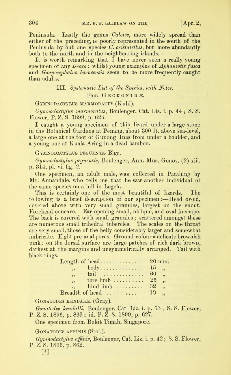Peninsula. Lastly the genus Calotes, more widely spread than either of the preceding, is poorly represented in the south of the Peninsula by but one species C. cristatellus, but more abundantly both to the north and in the neighbouring islands. It is worth remarking that I have never seen a really young specimen of any Draco; whilst young examples of Aphaniotis fusca and Gonyocephalus borneensis seem to be more frequently caught than adults. III. Systematic List of the Species, with Notes. Pam. GeckoniDjE. Gymnodactylus marmoratus (Kuhl). Gymnodactylus marmoratus, Boulenger, Cat. Liz. i. p. 44; S. S. Plower, P. Z. S. 1899, p. 626. I caught a young specimen of this lizard under a large stone in the Botanical Gardens at Penang, about 300 ft. above sea-level, a large one at the foot of Gunong Inas from under a boulder, and a young one at Kuala Aring in a dead bamboo. Gymnodactylus peguensis Blgr. Gymnodactylus peguensis, Boulenger, Ann. Mus. Genov. (2) xiii. p. 314, pi. vi. fig. 2. One specimen, an adult male, was collected in Patalung by Mr. Annandale, who tells me that he saw another individual of the same species on a hill in Legeh. This is certainly one of the most beautiful of lizards. The following is a brief description of our specimen :—Head ovoid, covered above with very small granules, largest on the snout. Porehead concave. Ear-opening small, oblique, and oval in shape. The back is covered with small granules; scattered amongst these are numerous small trihedral tubercles. The scales on the throat are very small, those of the belly considerably larger and somewhat imbricate. Eight pre-anal pores. Ground-colour a delicate brownish pink; on the dorsal surface are large patches of rich dark brown, darkest at the margins and unsymmetrically arranged. Tail with black rings. Length of head .... 20 mm. „ body .... 45 „ tail 60 ,, fore limb .... 26 ,, hind limb 5> Breadth of head 13 15 Gonatodes kendalli (Gray). Gonatodes Jcendalli, Boulenger, Cat. Liz. i. p. 63 ; S. S. Plower, P. Z. S. 1896, p. 863 ; id. P. Z. S. 1899, p. 627. One specimen from Bukit Timah, Singapore. Gonatodes affinis (Sfcol.). Gymnodactylus affinis, Boulenger, Cat. Liz. i. p. 42 ; S. S. Plower, P. Z. S. 1896, p. 862. [4]