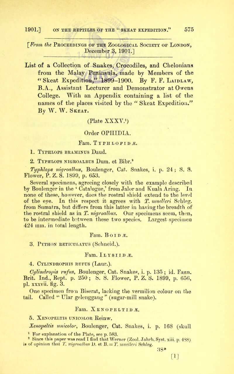 [From the Proceedings of o?he Zoological Society of London, December 3, 1901.] List of a Collection of Snakes, Crocodiles, and Chelonians from the Malay Peninsula, made by Members of the Skeat Expedition,^^ 1899-1900. By F. F. Laidlaw, B.A., Assistant Lecturer and Demonstrator at Owens College. With an Appendix containing a list of the names of the places visited by the Skeat Expedition.^' By W. Skeat. (Plate XXXV.O Order OPHIDIA. Fam. Typhlopida^. 1. Typhlops braminus Daud. 2. Typhlops nigroalbus Dum, et Bibr.^ Typhlops nigroalbus, Boulenger, Cat. Snakes, i. p. 24 ; S. S. Flower, P. Z. S. 1899, p. 653. Several specimens, agreeing closely with the example described by Boulenger in the ‘ Catalogue,’ from Jalor and Kuala Aring. In none of these, however, does the rostral shield extend to the level of the eye. In this respect it agrees with T. muelhri Schleg. from Sumatra, but differs from this latter in having the breadth of the rostral shield as in T. nigroalbus. Our specimens seem, then, to be intermediate between these two species. Largest specimen 424 mm. in total length. Fam. Boi D 3. Python reticulatus (Schneid.). Fam. Ilysiid^. 4. Cylindrophts rdfus (Laur.). Cylindropis rnfus, Boulenger, Cat. Snakes, i. p. 135 ; id. Faun, Brit. Ind., Kept. p. 250 ; S. S. Flower, P. Z. S. 1899, p. 656, pi. xxxvii. fig. 3. One specimen fro n Biserat, lacking the vermilion colour on the tail. Called “ Ular gelenggang ” (sugar-mill snake). Fam. Xenopeltid^. 5. Xenopeltis unicolor Eeinw. Xenojpeltis unicolor, Boulenger, Cat. Snakes, i. p. 168 (skull ^ For explanation of the Plate, see p. 583. ^ Since this paper was read T find that Werner (Zool. .Tahrb. Syst. xiii. p. 488) is of opinion that 7', nup'oalbufi i). et B. = 7'. mudlcrt Schleg. 38* [1]