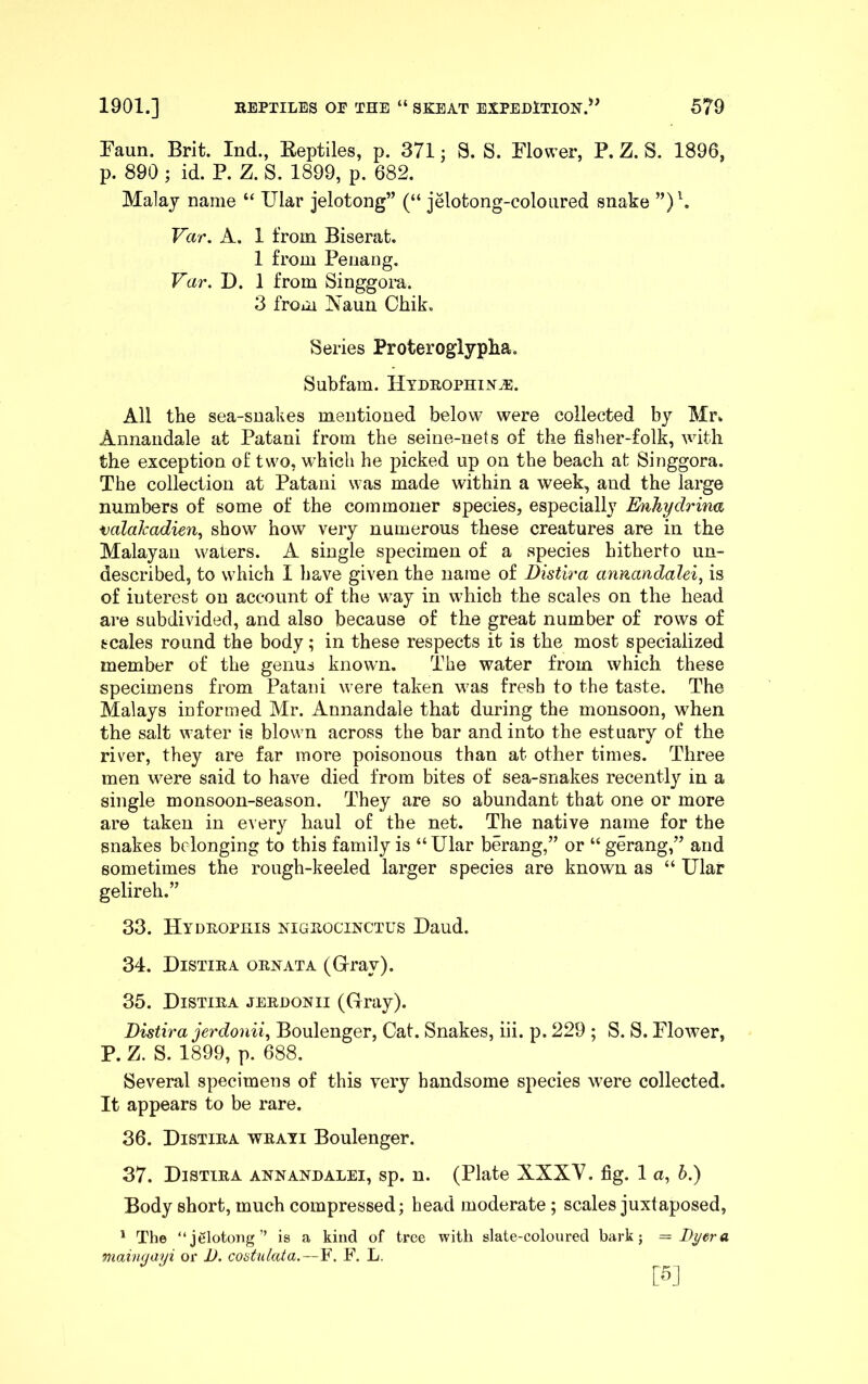 Faun. Brit. Ind., Eeptiles, p. 371 j S. S. Flower, P. Z. S. 1896, p. 890 ; id. P. Z. S. 1899, p. 682. Malay name “ Ular jelotong” (“ jelotong-coloiired snake Var. A. 1 from Biserat. 1 from Penang. Far. D. 1 from Singgora. 3 from Naun Chik. Series Proteroglyplia. Subfam. Hteeophin^. All tbe sea-snakes mentioned below were collected by Mr» Annandale at Patani from the seine-nets of the fisher-folk, with the exception of two, which he picked up on the beach at Singgora. The collection at Patani was made within a week, and the large numbers of some of the commoner species, especially Enliydrina valakadien, show how very numerous these creatures are in the Malayan waters. A single specimen of a species hitherto im- described, to which I have given the name of Distira annandalei, is of interest on account of the way in which the scales on the head are subdivided, and also because of the great number of rows of scales round the body; in these respects it is the most specialized member of the genus known. The water from which these specimens from Patani were taken was fresh to the taste. The Malays informed Mr. Annandale that during the monsoon, when the salt water is blown across the bar and into the estuary of the river, they are far more poisonous than at other times. Three men were said to have died from bites of sea-snakes recently in a single monsoon-season. They are so abundant that one or more are taken in every haul of the net. The native name for the snakes belonging to this family is “ Ular berang,” or “ gerang,” and sometimes the rough-keeled larger species are known as “ Ular gelireh.” 33. Hydeophis nigeocinctus Baud. 34. Distiea oenata (Gray). 35. Distiea jeedonii (Gray). Distira jerdonii^ Boulenger, Cat. Snakes, hi. p. 229 ; S. S. Flower, P. Z. S. 1899, p. 688. Several specimens of this very handsome species were collected. It appears to be rare. 36. Distiea weayi Boulenger. 37. Distiea annandalei, sp. n. (Plate XXXV. fig. 1 a, b.) Body short, much compressed; head moderate; scales juxtaposed, ^ The “jelotong” is a kind of tree with slate-coloured bark; = Dyer a maingayi or D. costulata.—F. F. L.