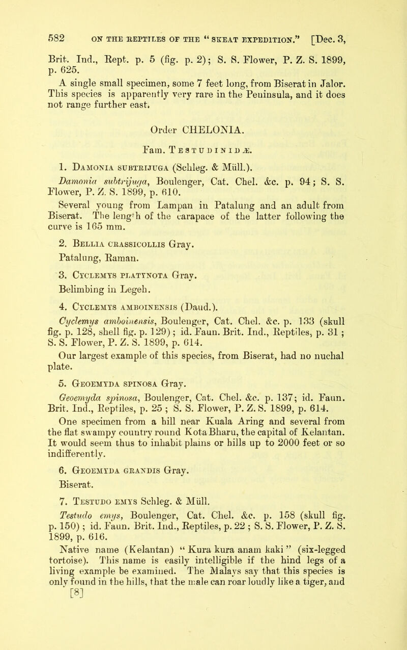 Brit. Ind., Kept. p. 5 (fig. p. 2); S. 8. Flower, P. Z. S. 1899, p. 625. A single small specimen, some 7 feet long, from Biserat in Jalor. This species is apparently very rare in the Peninsula, and it does not range further east. Order CHELOA^IA. Fam. TESTUDINIDiE. 1. Damonia subtrijuga (Schleg. & MiilL). Damonia suhtrijuga^ Boulenger, Cat. Chel. &c. p* 94; S. S. Flower, P. Z. S. 1899, p. 610. Several young from Lampan in Patalung and an adult from Biserat. The leng‘h of the carapace of the latter following the curve is 165 mm. 2. Bellia crassicollis Gray. Patalnng, Eaman. 3. Cyclemts plattnota Gray. Belimbing in Legeh. 4. Cyclemts amboinensis (Baud.). Cydemys amboinensis, Boulenger, Cat. Chel. &c. p. 133 (skull fig. p. 128, shell fig. p. 129); id. Faun. Brit. Ind., Eeptiles, p. 31 ; S. S. Flower, P. Z. S. 1899, p. 614. Our largest example of this species, from Biserat, had no nuchal plate. 5. Geoemyda spinosa Gray. Geoemyda sjnnosa, Boulenger, Cat. Chel. &c. p. 137; id. Faun. Brit. Ind., Eeptiles, p. 25 ; S. S. Flower, P. Z. S. 1899, p. 614. One specimen from a hill near Kuala Aring and several from the flat swampy country round KotaBharu, the capital of Kelantan. It would seem thus to inhabit plains or hills up to 2000 feet or so indifferently. 6. Geoemyda grandis Gray. Biserat. 7. Testudo emys Schleg. & Miill. Testudo emys, Boulenger, Cat. Chel. &c. p. 158 (skull fig. p. 150); id. Faun. Brit. Ind., Eeptiles, p. 22 ; S. S. Flower, P. Z. S. 1899, p. 616. Native name (Kelantan) “ Kura kura anam kaki ” (six-legged tortoise). This name is easily intelligible if the hind legs of a living example be examined. The Malays say that this species is only found in the hills, that the male can roar loudly like a tiger, and ■ [8]