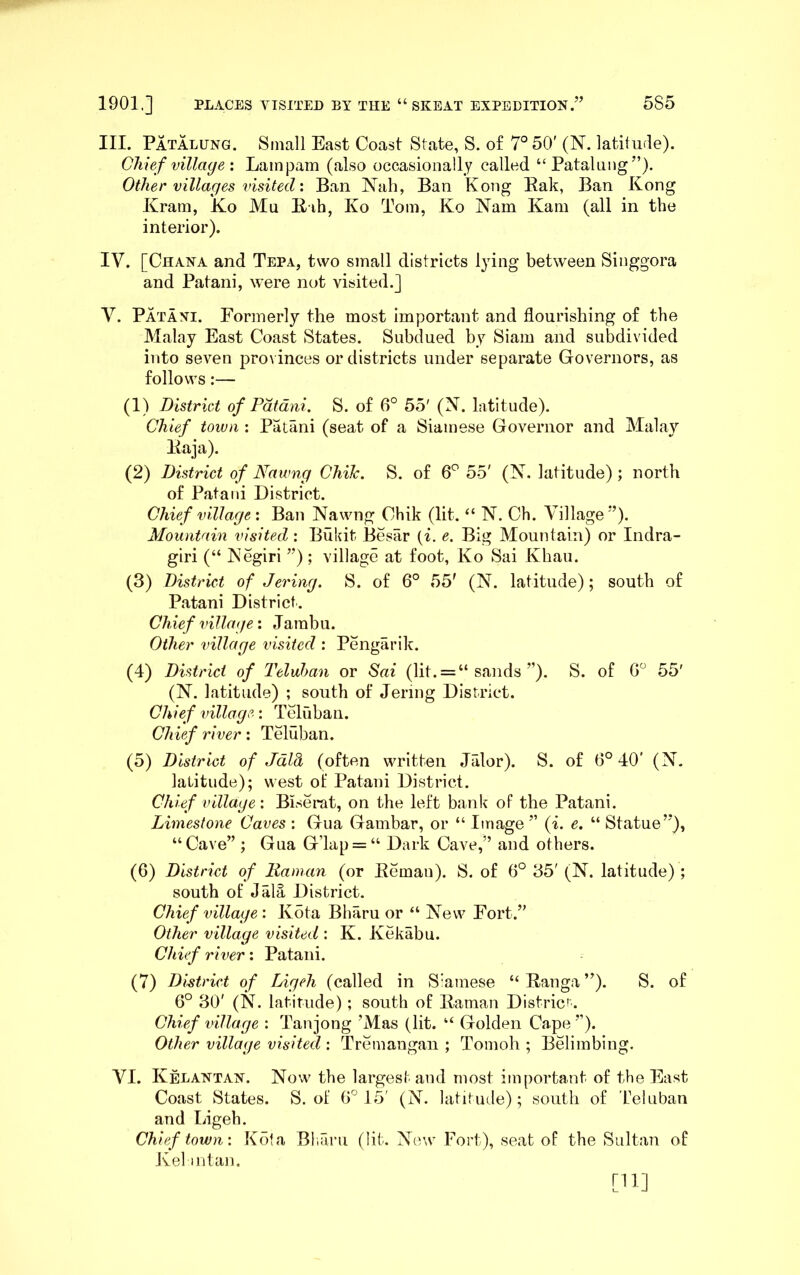 III. Patalung. Small East Coast State, S. of 7° 50' (N. latitude). Chief village : Lainpam (also occasionally called “Patalung”). Other villages visited: Ban Nah, Ban Kong Eak, Ban Kong Kram, K.o Mu llih, Ko Tom, Ko Nam Kam (all in the interior). IV. [Ghana and Tepa, two small districts lying between Singgora and Patani, were not visited.] V. Patani. Formerly the most important and flourishing of the Malay East Coast States. Subdued by Siam and subdivided into seven provinces or districts under separate Governors, as follows:— (1) District of Patani. S. of 6° 55' (N. latitude). Chief town : Patani (seat of a Siamese Governor and Malay Itaja). (2) District of Nawng Chile. S. of 6*^ 55' (N. latitude) ; north of Patani District. Chief village'. Ban Nawng Chik (lit. “ N. Ch. Village”). Mountain visited : Bukit Besar {i. e. Big Mountain) or Indra- giri (“ Negiri ”); village at foot, Ko Sai Khau. (3) District of Jering. S. of 6° 55' (N. latitude); south of Patani District. Chief village: Jambu. Other village visited : Pengarik. (4) District of Teluhan or Sai (lit. = “ sands ”). S. of G 55' (N. latitude) ; south of Jering District. Chief village: Teluban. Chief river: Teluban. (5) District of Jdld (often written Jalor). S. of 6° 40' (N, latitude); west of Patani District. Chief village: Biserat, on the left bank of the Patani. Limestone Caves : Gua Gambar, or “ Image ” {i. e, “ Statue”), “Cave” ; Gua G’lap = “ Dark Cave,” and others. (6) District of Raman (or Eeman). S. of 6° 35' (N. latitude) ; south of Jala District. Chief village: Kota Bharu or “ New Fort.” Other village visited : K. Kekabu. Chief river: Patani. (7) District of Ligeh (called in Siamese “ Eauga ”). S. of 6° 30' (N. latitude); south of Eaman District. Chief village : Tanjong ’Mas (lit. “ Golden Cape ”). Other village visited : Tremaugan ; Tomoh ; Belimbing. VI. Kelantan. Now the largest and most important of the East Coast States. S. of G° 15' (N. latitude); south of Teluban and Ligeh. Chief town: Kota Bliarii (lit. Now Fort), seat of the Sultan of Jvel intan.