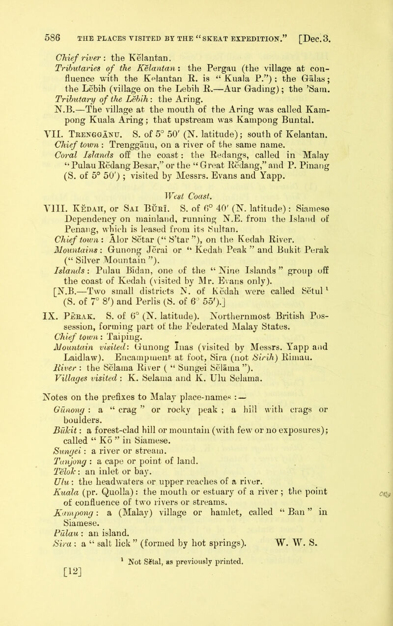 586 THE PLACES TISITED BY THE ‘‘SKEAT EXPEHITIOH.” [DeC.3. Chief river : the Kelantan. Tributaries of the KMantan; the Pergau (the village at con- fluence with the Kelantan R. is “ Kuala P.*’) ; the Galas; the Lebih (village on the Lebih R.—Aur Gading); the ’Sam. Tributai'y of the Lebih: the Aring. N.B.—The village at the mouth of the Aring was called Kam- pong Kuala Aring; that upstream was Kampong Buntal. VII. TiiBisrGGAHH. S. of 5° 50' (N. latitude); south of Kelantan. Chief town : Trenggaiiu, on a river of the same name. Coral Islands off the coast: the Redangs, called in Malay “ Pulau Redang Besar,” or the Groat Redang,” and P. Pinang (S. of 5° 50') ; visited by Messrs. Evans and Yapp. Coast. VIII. Kedah, or Sai BueI. S. of 6° 40' (N. latitude): Siamese Dependency on mainland, running N.E. from the Island of Penang, which is leased from its Sultan. Chief town : Alor Setar (“ S’tar ”), on the Kedah River. Mountains: Gunong Jerai or “ Kedah Peak ” and Biikit Perak (“ Silver Mountain ”). Islands; Pulau Bidan, one of the “ Nine Islands ” group off the coast of Kedah (visited by Mr. Evans only). [N.B.—Two small districts N. of Kedah were called SetuP (S. of 7° 8') and Perils (S. of 6’ 55').] IX. Peeak. S. of 6° (N. latitude). Northernmost British Pos- session, forming part of the Eederated Malay States. Chief towni Mountain visited: Gunong luas (visited by Messrs. Yapp aiid Laidlaw). Encampuient-- at foot, Sira (not Sirih) Rimau. River : the Selama River ( “ Sungei Selama ”). Villages visited : K. Selama and K. Ulu Selama. Notes on the prefixes to Malay place-names : — Gunong : a “ crag ” or rocky peak ; a hill with crags or boulders. Biikit: a forest-clad hill or mountain (with few or no exposures); called “ Ko ” in Siamese. Sungei: a river or stream. Tanjong : a cape or point of land. Telolc: an inlet or bay. Ulu: the headwaters or upper reaches of a river. Kuala (pr. Quolla): the mouth or estuary of a river ; the point of confluence of two rivers or streams. Kampong; a (Malay) village or hamlet, called “ Ban ” in Siamese. Pulau: an island. Sira : a “ salt lick” (formed by hot springs). W. W. S. [12] ' Not S^tal, as previously printed.