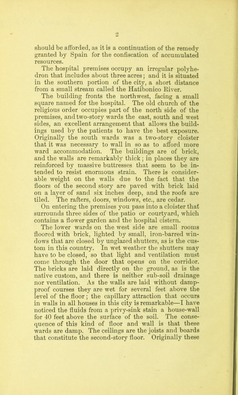 should be afforded, as it is a continuation of the remedy granted by Spain for the confiscation of accumulated resources. The hospital premises occupy an irregular polyhe- dron that includes about three acres; and it is situated in the southern portion of the city, a short distance from a small stream called the Hatibonico River. The building fronts the northwest, facing a small square named for the hospital. The old church of the religious order occupies part of the north side of the premises, and two-story wards the east, south and west sides, an excellent arrangement that allows the build- ings used by the patients to have the best exposure. Originally the south wards was a two-story cloister that it was necessary to wall in so as to afiford more ward accommodation. The buildings are of brick, and the walls are remarkably thick; in places they are reinforced by massive buttresses that seem to be in- tended to resist enormous strain. There is consider- able weight on the walls due to the fact that the floors of the second story are paved with brick laid on a layer of sand six inches deep, and the roofs are tiled. The rafters, doors, windows, etc., are cedar. On entering the premises you pass into a cloister that surrounds three sides of the patio or courtyard, which contains a flower garden and the hospital cistern. The lower wards on the west side are small rooms floored with brick, lighted by small, iron-barred win- dows that are closed by unglazed shutters, as is the cus- tom in this country. In wet weather the shutters may have to be closed, so that light and ventilation must come through the door that opens on the corridor. The bricks are laid directly on the ground, as is the native custom, and there is neither sub-soil drainage nor ventilation. As the walls are laid without damp- proof courses they are wet for several feet above the level of the floor; the capillary attraction that occurs in walls in all houses in this city is remarkable—I have noticed the fluids from a privy-sink stain a house-wall for 40 feet above the surface of the soil. The conse- quence of this kind of floor and wall is that these wards are damp. The ceilings are the joists and boards that constitute the second-story floor. Originally these