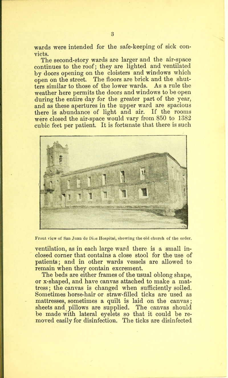 wards were intended for the safe-keeping of sick con- victs. The second-story wards are larger and the air-space continues to the roof; they are lighted and ventilated by doors opening on the cloisters and windows which open on the street. The floors are brick and the shut- ters similar to those of the lower wards. As a rule the weather here permits the doors and windows to be open during the entire day for the greater part of the year, and as these apertures in the upper ward are spacious there is abundance of light and air. If the rooms were closed the air-space would vary from 850 to 1382 cubic feet per patient. It is fortunate that there is such Front view of San Juan de Dius Hospital, showing the old church of the order. ventilation, as in each large ward there is a small in- closed corner that contains a close stool for the use of patients; and in other wards vessels are allowed to remain when they contain excrement. The beds are either frames of the usual oblong shape, or x-shaped, and have canvas attached to make a mat- tress ; the canvas is changed when sufficiently soiled. Sometimes horse-hair or straw-filled ticks are used as mattresses, sometimes a quilt is laid on the canvas; sheets and pillows are supplied. The canvas should be made with lateral eyelets so that it could be re- moved easily for disinfection. The ticks are disinfected