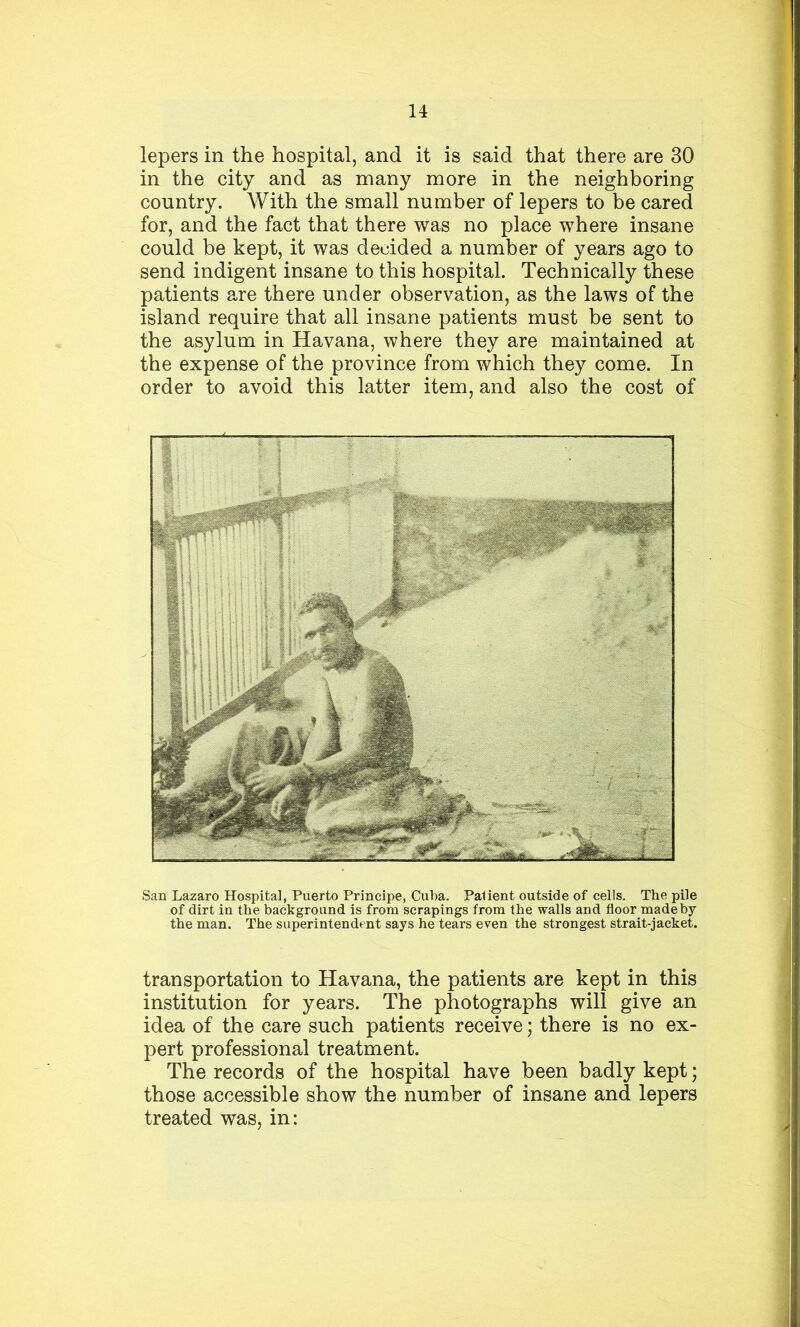 lepers in the hospital, and it is said that there are 30 in the city and as many more in the neighboring country. With the small number of lepers to be cared for, and the fact that there was no place where insane could be kept, it was decided a number of years ago to send indigent insane to this hospital. Technically these patients are there under observation, as the laws of the island require that all insane patients must be sent to the asylum in Havana, where they are maintained at the expense of the province from which they come. In order to avoid this latter item, and also the cost of San Lazaro Hospital, Puerto Principe, Cuba. Patient outside of cells. The pile of dirt in the background is from scrapings from the walls and floor made by the man. The superintendent says he tears even the strongest strait-jacket. transportation to Havana, the patients are kept in this institution for years. The photographs will give an idea of the care such patients receive; there is no ex- pert professional treatment. The records of the hospital have been badly kept; those accessible show the number of insane and lepers treated was, in: