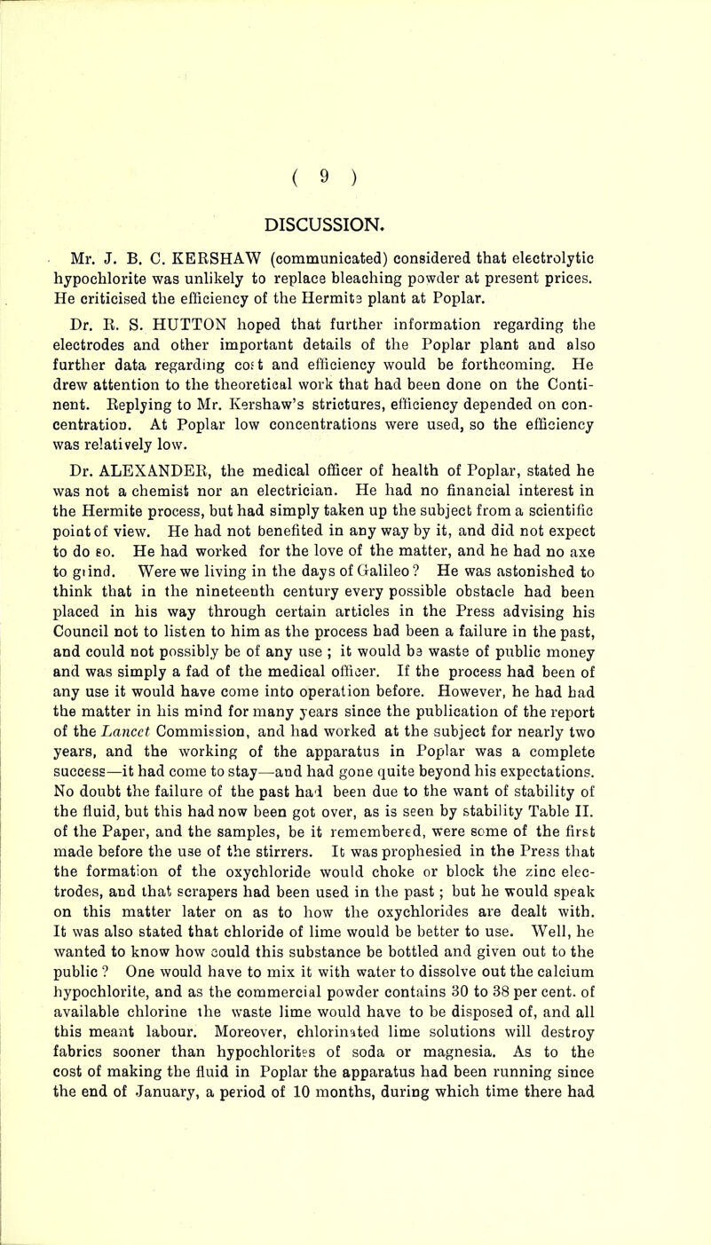 DISCUSSION. Mr. J. B. C. KERSHAW (communicated) considered that electrolytic hypochlorite was unlikely to replace bleaching powder at present prices. He criticised the efficiency of the Hermits plant at Poplar. Dr. R. S. HUTTON hoped that further information regarding the electrodes and other important details of the Poplar plant and also further data regarding cost and efficiency would be forthcoming. He drew attention to the theoretical work that had been done on the Conti- nent. Replying to Mr. Kershaw’s strictures, efficiency depended on con- centration. At Poplar low concentrations were used, so the efficiency was relatively low. Dr. ALEXANDER, the medical officer of health of Poplar, stated he was not a chemist nor an electrician. He had no financial interest in the Hermite process, but had simply taken up the subject from a scientific point of view. He had not benefited in any way by it, and did not expect to do so. He had worked for the love of the matter, and he had no axe to giind. Were we living in the days of Galileo ? He was astonished to think that in the nineteenth century every possible obstacle had been placed in his way through certain articles in the Press advising his Council not to listen to him as the process had been a failure in the past, and could not possibly be of any use ; it would be waste of public money and was simply a fad of the medical officer. If the process had been of any use it would have come into operation before. However, he had had the matter in his mind for many years since the publication of the report of the Lancet Commission, and had worked at the subject for nearly two years, and the working of the apparatus in Poplar was a complete success—it had come to stay—and had gone quite beyond his expectations. No doubt the failure of the past had been due to the want of stability of the fluid, but this had now been got over, as is seen by stability Table II. of the Paper, and the samples, be it remembered, were some of the first made before the use of the stirrers. It was prophesied in the Press that the formation of the oxychloride would choke or block the zinc elec- trodes, and that scrapers had been used in the past; but he would speak on this matter later on as to how the oxychlorides are dealt with. It was also stated that chloride of lime would be better to use. Well, he wanted to know how could this substance be bottled and given out to the public ? One would have to mix it with water to dissolve out the calcium hypochlorite, and as the commercial powder contains 30 to 38 per cent, of available chlorine the waste lime would have to be disposed of, and all this meant labour. Moreover, chlorinated lime solutions will destroy fabrics sooner than hypochlorites of soda or magnesia. As to the cost of making the fluid in Poplar the apparatus had been running since the end of January, a period of 10 months, during which time there had