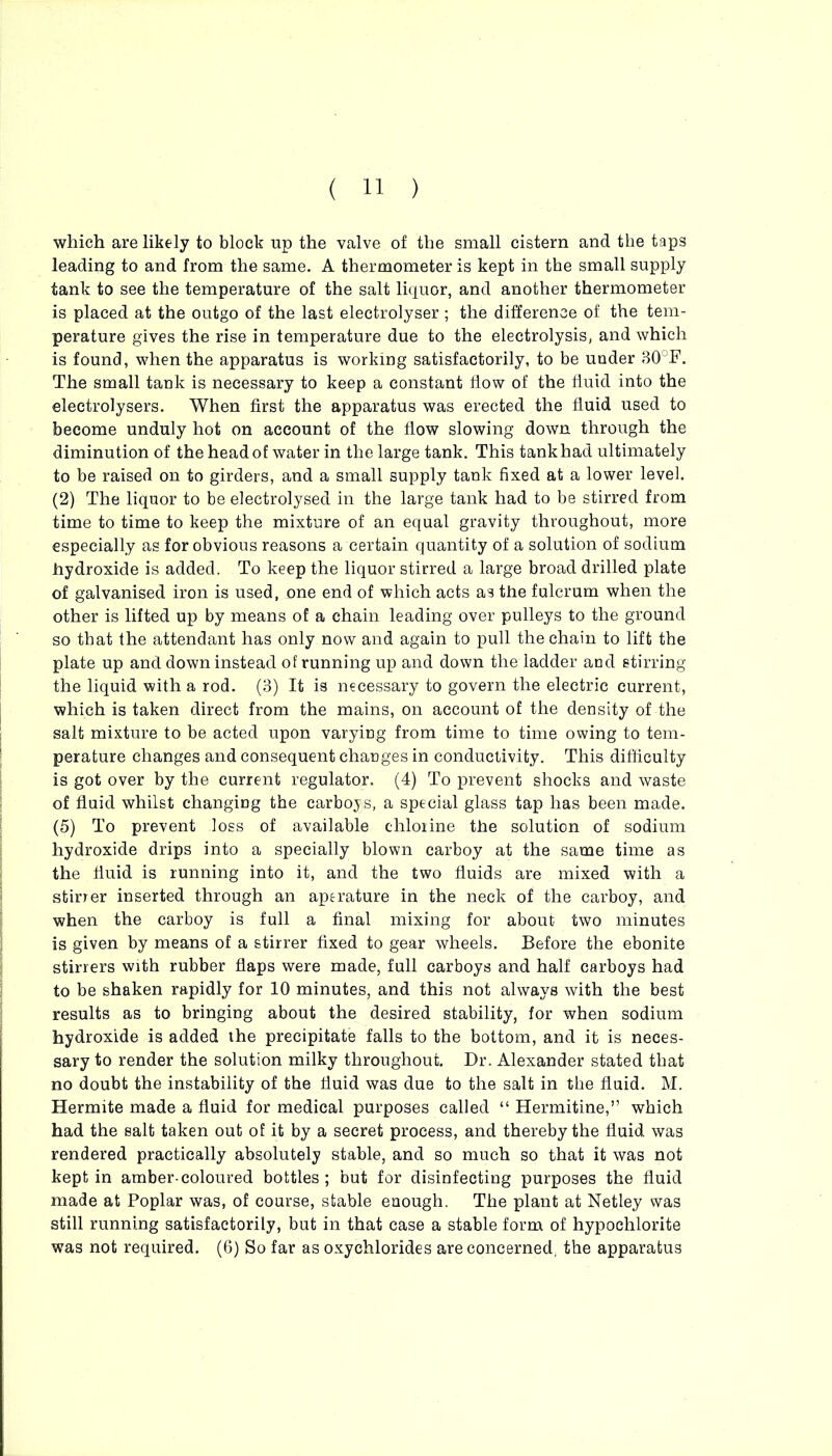 which are likely to block up the valve of the small cistern and the taps leading to and from the same. A thermometer is kept in the small supply tank to see the temperature of the salt liquor, and another thermometer is placed at the outgo of the last electrolyser ; the difference of the tem- perature gives the rise in temperature due to the electrolysis, and which is found, when the apparatus is working satisfactorily, to be under 30°F. The small tank is necessary to keep a constant flow of the fluid into the eleetrolysers. When first the apparatus was erected the fluid used to become unduly hot on account of the flow slowing down through the diminution of the head of water in the large tank. This tank had ultimately to be raised on to girders, and a small supply tank fixed at a lower level. (2) The liquor to be electrolysed in the large tank had to be stirred from time to time to keep the mixture of an equal gravity throughout, more especially as for obvious reasons a certain quantity of a solution of sodium hydroxide is added. To keep the liquor stirred a large broad drilled plate of galvanised iron is used, one end of which acts as the fulcrum when the other is lifted up by means of a chain leading over pulleys to the ground so that the attendant has only now and again to pull the chain to lift the plate up and down instead of running up and down the ladder and stirring the liquid with a rod. (3) It is necessary to govern the electric current, which is taken direct from the mains, on account of the density of the salt mixture to be acted upon varying from time to time owing to tem- perature changes and consequent changes in conductivity. This difficulty is got over by the current regulator. (4) To prevent shocks and waste of fluid whilst changing the carboys, a special glass tap has been made. (5) To prevent loss of available chlorine the solution of sodium hydroxide drips into a specially blown carboy at the same time as the fluid is running into it, and the two fluids are mixed with a stirrer inserted through an aperature in the neck of the carboy, and when the carboy is full a final mixing for about two minutes is given by means of a stirrer fixed to gear wheels. Before the ebonite stirrers with rubber flaps were made, full carboys and half carboys had to be shaken rapidly for 10 minutes, and this not always with the best results as to bringing about the desired stability, for when sodium hydroxide is added the precipitate falls to the bottom, and it is neces- sary to render the solution milky throughout. Dr. Alexander stated that no doubt the instability of the fluid was due to the salt in the fluid. M. Hermite made a fluid for medical purposes called “ Hermitine,” which had the salt taken out of it by a secret process, and thereby the fluid was rendered practically absolutely stable, and so much so that it was not kept in amber-coloured bottles ; but for disinfecting purposes the fluid made at Poplar was, of course, stable enough. The plant at Netley was still running satisfactorily, but in that case a stable form of hypochlorite was not required. (6) So far as oxychlorides areconcerned, the apparatus