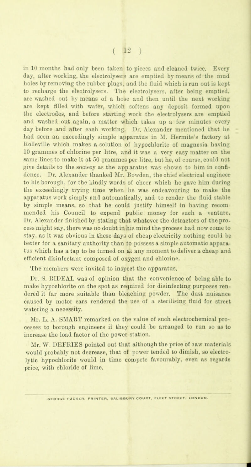 in 10 months had only been taken to pieces and cleaned twice. Every day, after working, the electrolysers are emptied by means of the mud holes by removing the rubber plugs, and the fluid which is run out is kept to recharge the electrolysers. The electrolysers, after being emptied, are washed out by means of a hose and then until the next working are kept filled with water, which softens any deposit formed upon the electrodes, and before starting work the electrolysers are emptied and washed out again, a matter which takes up a few minutes every day before and after each working. Dr. Alexander mentioned that he had seen an exceedingly simple apparatus in M. Hermite's factory at Rolleville which makes a solution of hypochlorite of magnesia having 10 grammes of chlorine per litre, and it was a very easy matter on the same lines to make it at 50 grammes per litre, but he, of course, could not give details to the society as the apparatus was shown to him in confi- dence. Dr. Alexander thanked Mr. Bowden, the chief electrical engineer to his borough, for the kindly words of cheer which he gave him during the exceedingly trying time when he was endeavouring to make the apparatus work simply ani automatically, and to render the fluid stable by simple means, so that he could justify himself in having recom- mended his Council to expend public money for such a venture. Dr. Alexander finished by stating that whatever the detractors of the pro- cess might say, there was no doubt in his mind the process had now come to stay, as it was obvious in these days of cheap electricity nothing could be better for a sanitary authority than to possess a simple automatic appara- tus which has a tap to be turned on at any moment to deliver a cheap and efficient disinfectant composed of oxygen and chlorine. The members were invited to inspect the apparatus. Dr. S. BIDEAL was of opinion that the convenience of being able to make hypochlorite on the spot as required for disinfecting purposes ren- dered it far more suitable than bleaching powder. The dust nuisance caused by motor cars rendered the use of a sterilising fluid for street watering a necessity. Mr. L. A. SMART remarked on the value of such electrochemical pro- cesses to borough engineers if they could be arranged to run so as to increase the load factor of the power station. Mr. W. DEFBIES pointed out that although the price of raw materials would probably not decrease, that of power tended to dimish, so electro- lytic hypochlorite would in time compete favourably, even as regards price, with chloride of lime. OtOHCC TUCKIR. PRINTER. SALISBURY COURT, FLEET STREET. LONDON
