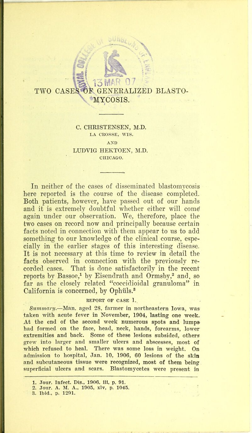 mjomP ■ TWO CASES^te, GEISTBEALIZED BLASTO- \>MYCOSIS. C. CHRISTENSEN, M.D. LA CROSSE, WIS. AND LUDVIG HEKTOEN, M.D. CHICAGO. In neither of the cases of disseminated blastomycosis here reported is the conrse of the disease completed. Both patients, however, have passed out of onr hands and it is extremely doubtful whether either will come' again under onr observation. We, therefore, place the two cases on record now and principally because certain facts noted in connection with them appear to ns to add something to onr knowledge of the clinical course, espe- cially in the earlier stages of this interesting disease. It is not necessary at this time to review in detail the facts observed in connection with the previously re- corded cases. That is done satisfactorily in the recent reports by Bassoe,^ by Eisendrath and Ormsby,^ and, so far as the closely related ^^coccidioidal granuloma’^ in California is concerned, by Ophtils.® REPORT OF CASE I., Summary.—Man. aged 28, farmer in northeastern Iowa, was- taken with acute fever in November, 1904, lasting one week. At the end of the second week numerous spots and lumps- had formed on the face, head, neck, hands, forearms, lower extremities and back. Some of these lesions subsided, others grew into larger and smaller ulcers and abscesses, most of which refused to heal. There was some loss in weight. On admission to hospital, Jan. 10, 1906, 60 lesions of the skin and subcutaneous tissue were recognized, most of them being superficial ulcers and scars. Blastomycetes were present in 1. .Tour. Infect. Dis., 1906. iii, p. 91. 2. .Tour. A. M. A., 1905, xlv, p. 1045. ,3. Ibid., p. 1291.