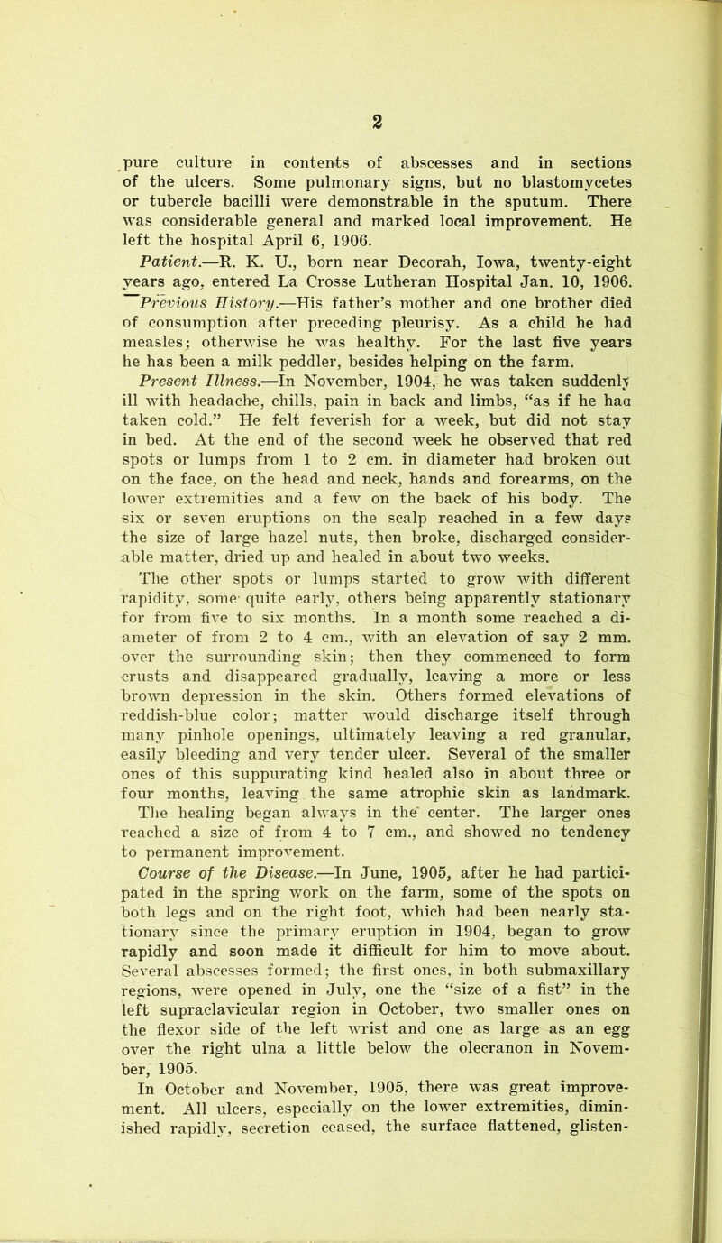 pure culture in contents of abscesses and in sections of the ulcers. Some pulmonary signs, but no blastomycetes or tubercle bacilli were demonstrable in the sputum. There was considerable general and marked local improvement. He left the hospital April 6, 1906. Patient.—R. K. U., born near Decorah, Iowa, twenty-eight years ago, entered La Crosse Lutheran Hospital Jan. 10, 1906. Previous History.—His father’s mother and one brother died of consumption after preceding pleurisy. As a child he had measles; otherwise he was healthy. For the last five years he has been a milk peddler, besides helping on the farm. Present Illness.—In November, 1904, he was taken suddenly ill with headache, chills, pain in back and limbs, “as if he haa taken cold.” He felt feverish for a week, but did not stay in bed. At the end of the second week he observed that red spots or lumps from 1 to 2 cm. in diameter had broken out on the face, on the head and neck, hands and forearms, on the lower extremities and a few on the back of his body. The six or seven eruptions on the scalp reached in a few days the size of large hazel nuts, then broke, discharged consider- able matter, dried up and healed in about two weeks. The other spots or lumps started to grow with different rapidity, some' quite early, others being apparently stationary for from five to six months. In a month some reached a di- ameter of from 2 to 4 cm., with an elevation of say 2 mm. over the surrounding skin; then they commenced to form crusts and disappeared gradually, leaving a more or less brown depression in the skin. Others formed elevations of reddish-blue color; matter would discharge itself through many pinhole openings, ultimately leaving a red granular, easily bleeding and very tender ulcer. Several of the smaller ones of this suppurating kind healed also in about three or four months, leaving the same atrophic skin as landmark. The healing began always in the' center. The larger ones reached a size of from 4 to 7 cm., and showed no tendency to permanent improvement. Course of the Disease.—In June, 1905, after he had partici- pated in the spring work on the farm, some of the spots on both legs and on the right foot, which had been nearly sta- tionary since the primary eruption in 1904, began to grow rapidly and soon made it difficult for him to move about. Several abscesses formed; the first ones, in both submaxillary regions, were opened in July, one the “size of a fist” in the left supraclavicular region in October, two smaller ones on the flexor side of the left wrist and one as large as an egg over the right ulna a little below the olecranon in Novem- ber, 1905. In October and November, 1905, there was great improve- ment. All ulcers, especially on the lower extremities, dimin- ished rapidly, secretion ceased, the surface flattened, glisten-