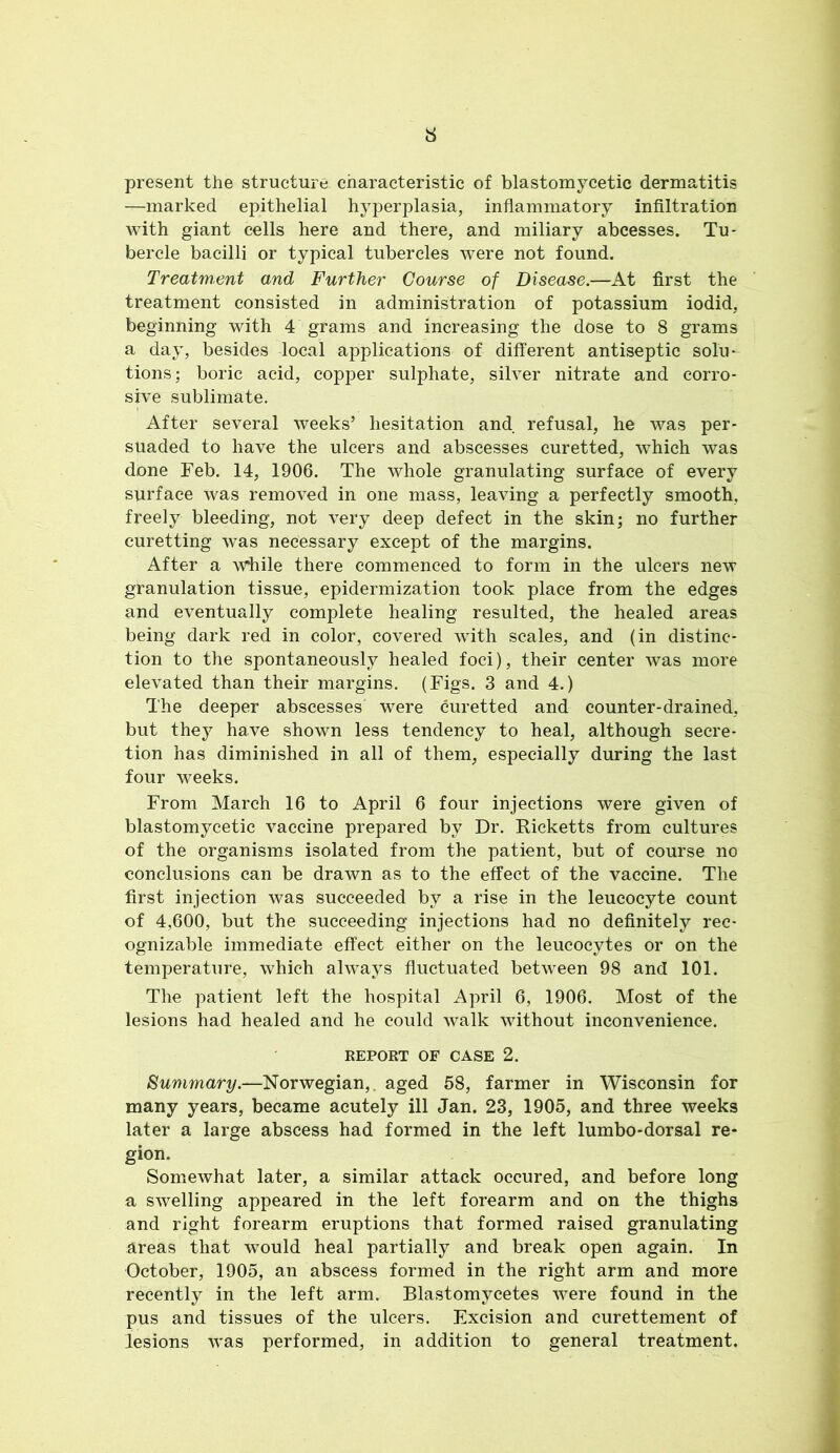 present the structure characteristic of blastomycetic dermatitis —marked epithelial hyperplasia, inflammatory infiltration with giant cells here and there, and miliary abcesses. Tu- bercle bacilli or typical tubercles were not found. Treatm,ent and Further Course of Disease.—At first the treatment consisted in administration of potassium iodid, beginning with 4 grams and increasing the dose to 8 grams a day, besides local applications of different antiseptic solu- tions; boric acid, copper sulphate, silver nitrate and corro- sive sublimate. After several weeks’ hesitation and refusal, he was per- suaded to have the ulcers and abscesses curetted, which was done Feb. 14, 1906. The whole granulating surface of every surface was removed in one mass, leaving a perfectly smooth, freely bleeding, not very deep defect in the skin; no further curetting was necessary except of the margins. After a while there commenced to form in the ulcers new granulation tissue, epidermization took place from the edges and eventually complete healing resulted, the healed areas being dark red in color, covered with scales, and (in distinc- tion to the spontaneously healed foci), their center was more elevated than their margins. (Figs. 3 and 4.) The deeper abscesses were curetted and counter-drained, but they have shown less tendency to heal, although secre- tion has diminished in all of them, especially during the last four weeks. From March 16 to April 6 four injections were given of blastomycetic vaccine prepared by Dr. Ricketts from cultures of the organisms isolated from the patient, but of course no conclusions can be drawn as to the effect of the vaccine. The first injection was succeeded by a rise in the leucocyte count of 4,600, but the succeeding injections had no definitely rec- ognizable immediate effect either on the leucocytes or on the temperature, which always fluctuated between 98 and 101. The patient left the hospital April 6, 1906. Most of the lesions had healed and he could walk without inconvenience. REPORT OF CASE 2. Summary.—Norwegian,, aged 58, farmer in Wisconsin for many years, became acutely ill Jan. 23, 1905, and three weeks later a large abscess had formed in the left lumbo-dorsal re- gion. Somewhat later, a similar attack occured, and before long a swelling appeared in the left forearm and on the thighs and right forearm eruptions that formed raised granulating areas that would heal partially and break open again. In October, 1905, an abscess formed in the right arm and more recently in the left arm. Blastomycetes were found in the pus and tissues of the ulcers. Excision and curettement of lesions was performed, in addition to general treatment.