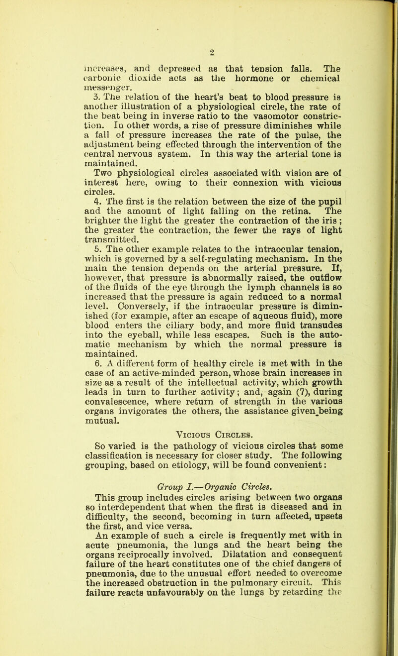 increases, and depressed as that tension falls. The carbonic dioxide acts as the hormone or chemical messenger. 3. The relation of the heart’s beat to blood pressure is another illustration of a physiological circle, the rate of the beat being in inverse ratio to the vasomotor constric- tion. In other words, a rise of pressure diminishes while a fall of pressure increases the rate of the pulse, the adjustment being effected through the intervention of the central nervous system. In this way the arterial tone is maintained. Two physiological circles associated with vision are of interest here, owing to their connexion with vicious circles. 4. The first is the relation between the size of the pupil aad the amount of light falling on the retina. The brighter the light the greater the contraction of the iris ; the greater the contraction, the fewer the rays of light transmitted. 5. The other example relates to the intraocular tension, which is governed by a self-regulating mechanism. In the main the tension depends on the arterial pressure. If, however, that pressure is abnormally raised, the outflow of the fluids of the eye through the lymph channels is so increased that the pressure is again reduced to a normal level. Conversely, if the intraocular pressure is dimin- ished (for example, after an escape of aqueous fluid), more blood enters the ciliary body, and more fluid transudes into the eyeball, while less escapes. Such is the auto- matic mechanism by which the normal pressure is maintained. 6. A different form of healthy circle is met with in the case of an active-minded person, whose brain increases in size as a result of the intellectual activity, which growth leads in turn to further activity; and, again (7), during convalescence, where return of strength in the various organs invigorates the others, the assistance given^being mutual. Vicious Circles. So varied is the pathology of vicious circles that some classification is necessary for closer study. The following grouping, based on etiology, will be found convenient: Group I.—Organic Circles. This group includes circles arising between two organs so interdependent that when the first is diseased and in difficulty, the second, becoming in turn affected, upsets the first, and vice versa. An example of such a circle is frequently met with in acute pneumonia, the lungs and the heart being the organs reciprocally involved. Dilatation and consequent failure of the heart constitutes one of the chief dangers of pneumonia, due to the unusual effort needed to overcome the increased obstruction in the pulmonary circuit. This failure reacts unfavourably on the lungs by retarding the