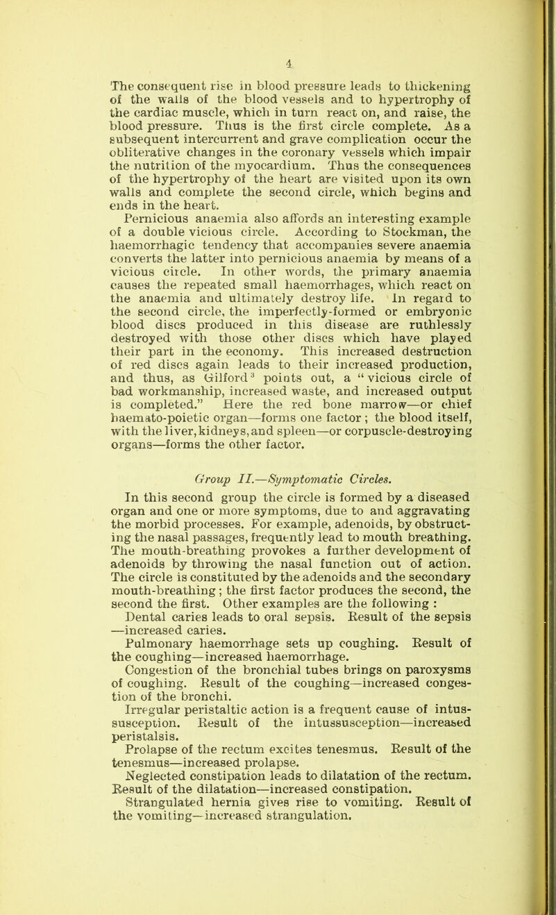The consequent rise in blood pressure leads to thickening of the walla of the blood vessels and to hypertrophy of the cardiac muscle, which in turn react on, and raise, the blood pressure. Thus is the first circle complete. As a subsequent intercurrent and grave complication occur the obliterative changes in the coronary vessels which impair the nutrition of the myocardium. Thus the consequences of the hypertrophy of the heart are visited upon its own walls and complete the second circle, which begins and ends in the heart. Pernicious anaemia also affords an interesting example of a double vicious circle. According to Stockman, the haemorrhagic tendency that accompanies severe anaemia converts the latter into pernicious anaemia by means of a vicious circle. In other words, the primary anaemia causes the repeated small haemorrhages, which react on the anaemia and ultimately destroy life. In regard to the second circle, the imperfectly-formed or embryonic blood discs produced in this disease are ruthlessly destroyed with those other discs which have played their part in the economy. This increased destruction of red discs again leads to their increased production, and thus, as Cilford3 points out, a “vicious circle of bad workmanship, increased waste, and increased output is completed.” Here the red bone marrow—or chief baemato-poietic organ—forms one factor ; the blood itself, with the liver,kidneys,and spleen—or corpuscle-destroying organs—forms the other factor. Group II.—Symptomatic Circles. In this second group the circle is formed by a diseased organ and one or more symptoms, due to and aggravating the morbid processes. For example, adenoids, by obstruct- ing the nasal passages, frequently lead to mouth breathing. The mouth-breathing provokes a further development of adenoids by throwing the nasal function out of action. The circle is constituted by the adenoids and the secondary mouth-breathing ; the first factor produces the second, the second the first. Other examples are the following : Dental caries leads to oral sepsis. Result of the sepsis —increased caries. Pulmonary haemorrhage sets up coughing. Result of the coughing—increased haemorrhage. Congestion of the bronchial tubes brings on paroxysms of coughing. Result of the coughing—increased conges- tion of the bronchi. Irregular peristaltic action is a frequent cause of intus- susception. Result of the intussusception—increased peristalsis. Prolapse of the rectum excites tenesmus. Result of the tenesmus—increased prolapse. Neglected constipation leads to dilatation of the rectum. Result of the dilatation—increased constipation. Strangulated hernia gives rise to vomiting. Result of the vomiting—increased strangulation.