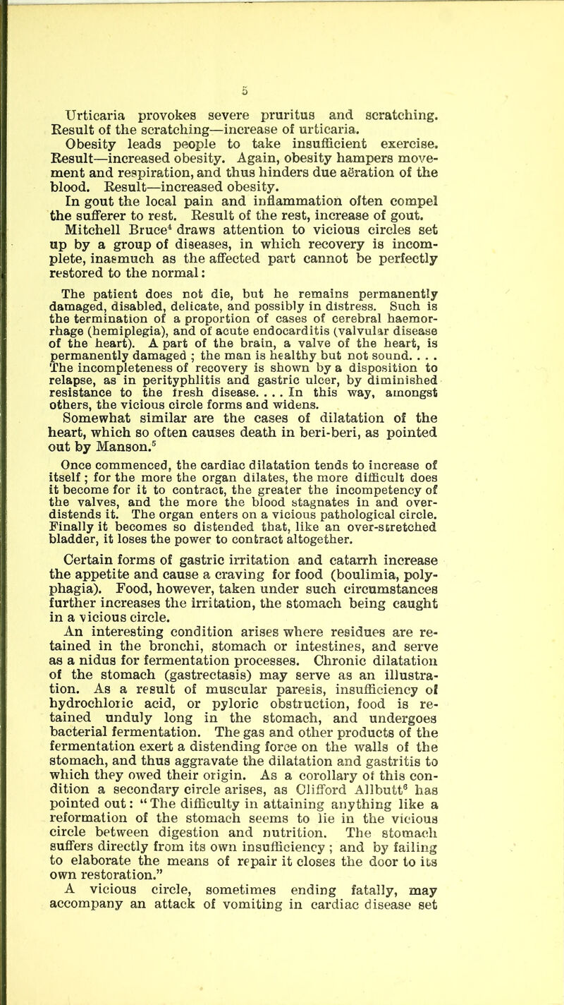 Urticaria provokes severe pruritus and scratching. Result of the scratching—increase of urticaria. Obesity leads people to take insufficient exercise. Result—increased obesity. Again, obesity hampers move- ment and respiration, and thus hinders due aeration of the blood. Result—increased obesity. In gout the local pain and inflammation often compel the sufferer to rest. Result of the rest, increase of gout. Mitchell Bruce4 draws attention to vicious circles set up by a group of diseases, in which recovery is incom- plete, inasmuch as the affected part cannot be perfectly restored to the normal: The patient does not die, but he remains permanently damaged, disabled, delicate, and possibly in distress. Such is the termination of a proportion of cases of cerebral haemor- rhage (hemiplegia), and of acute endocarditis (valvular disease of the heart). A part of the brain, a valve of the heart, is permanently damaged ; the man is healthy but not sound. . . . The incompleteness of recovery is shown by a disposition to relapse, as in perityphlitis and gastric ulcer, by diminished resistance to the fresh disease. ... In this way, amongst others, the vicious circle forms and widens. Somewhat similar are the cases of dilatation of the heart, which so often causes death in beri-beri, as pointed out by Manson.5 Once commenced, the cardiac dilatation tends to increase of itself ; for the more the organ dilates, the more difficult does it become for it to contract, the greater the incompetency of the valves, and the more the blood stagnates in and over- distends it. The organ enters on a vicious pathological circle. Finally it becomes so distended that, like an over-scretched bladder, it loses the power to contract altogether. Certain forms of gastric irritation and catarrh increase the appetite and cause a craving for food (boulimia, poly- phagia). Food, however, taken under such circumstances further increases the irritation, the stomach being caught in a vicious circle. An interesting condition arises where residues are re- tained in the bronchi, stomach or intestines, and serve as a nidus for fermentation processes. Chronic dilatation of the stomach (gastrectasis) may serve as an illustra- tion. As a result of muscular paresis, insufficiency of hydrochloric acid, or pyloric obstruction, food is re- tained unduly long in the stomach, and undergoes bacterial fermentation. The gas and other products of the fermentation exert a distending force on the walls of the stomach, and thus aggravate the dilatation and gastritis to which they owed their origin. As a corollary of this con- dition a secondary circle arises, as Clifford Allbutt6 has pointed out: “ The difficulty in attaining anything like a reformation of the stomach seems to lie in the vicious circle between digestion and nutrition. The stomach suffers directly from its own insufficiency ; and by failing to elaborate the means of repair it closes the door to its own restoration.” A vicious circle, sometimes ending fatally, may accompany an attack of vomiting in cardiac disease set