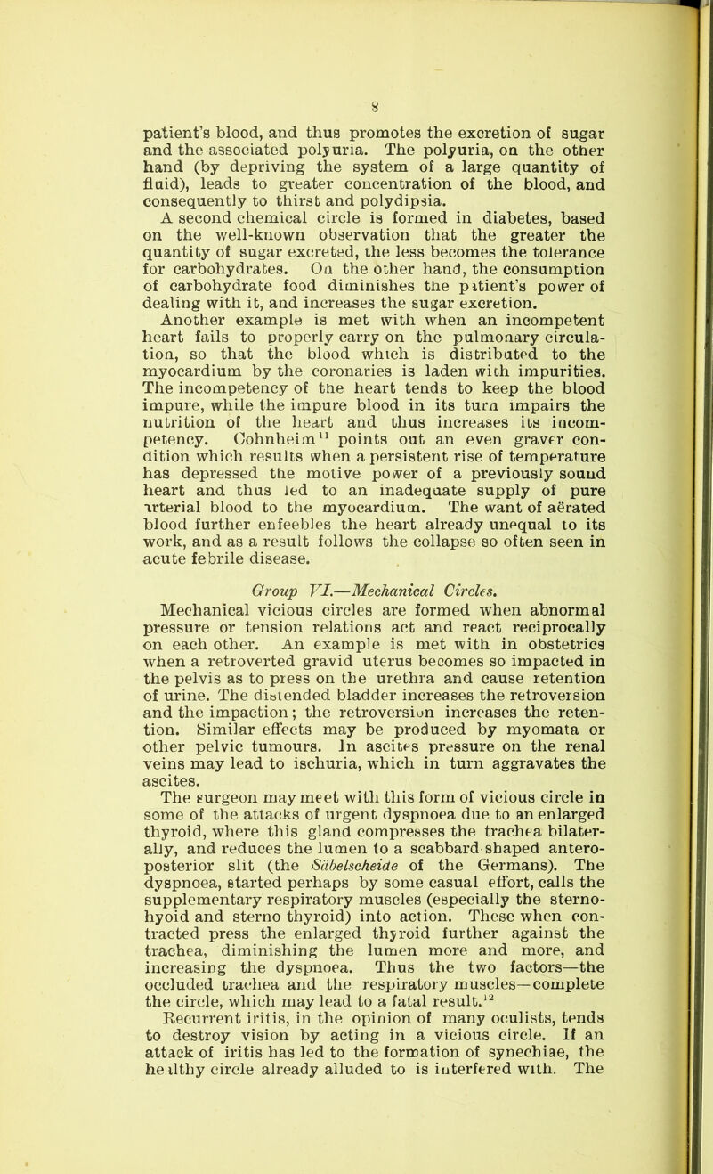 patient’s blood, and thus promotes the excretion of sugar and the associated polyuria. The polyuria, on the other hand (by depriving the system of a large quantity of fluid), leads to greater concentration of the blood, and consequently to thirst and polydipsia. A second chemical circle is formed in diabetes, based on the well-known observation that the greater the quantity of sugar excreted, the less becomes the tolerance for carbohydrates. On the other hand, the consumption of carbohydrate food diminishes the pitient’s power of dealing with it, and increases the sugar excretion. Another example is met with when an incompetent heart fails to properly carry on the pulmonary circula- tion, so that the blood which is distributed to the myocardium by the coronaries is laden with impurities. The incompetency of the heart tends to keep the blood impure, while the impure blood in its turn impairs the nutrition of the heart and thus increases its incom- petency. Oohnheim11 points out an even graver con- dition which results when a persistent rise of temperature has depressed the motive power of a previously sound heart and thus led to an inadequate supply of pure arterial blood to the myocardium. The want of aerated blood further enfeebles the heart already unequal to its work, and as a result follows the collapse so often seen in acute febrile disease. Group VI.—Mechanical Circles. Mechanical vicious circles are formed when abnormal pressure or tension relations act and react reciprocally on each other. An example is met with in obstetrics when a retroverted gravid uterus becomes so impacted in the pelvis as to press on the urethra and cause retention of urine. The distended bladder increases the retroversion and the impaction; the retroversiun increases the reten- tion. Similar effects may be produced by myomata or other pelvic tumours. In ascites pressure on the renal veins may lead to ischuria, which in turn aggravates the ascites. The surgeon may meet with this form of vicious circle in some of the attacks of urgent dyspnoea due to an enlarged thyroid, where this gland compresses the trachea bilater- ally, and reduces the lumen to a scabbard shaped antero- posterior slit (the Sdbelscheide of the Germans). The dyspnoea, started perhaps by some casual effort, calls the supplementary respiratory muscles (especially the sterno- hyoid and sterno thyroid) into action. These when con- tracted press the enlarged thyroid further against the trachea, diminishing the lumen more and more, and increasing the dyspnoea. Thus the two factors—the occluded trachea and the respiratory muscles—complete the circle, which may lead to a fatal result.12 Recurrent iritis, in the opinion of many oculists, tends to destroy vision by acting in a vicious circle. If an attack of iritis has led to the formation of synechiae, the heilthy circle already alluded to is interfered with. The