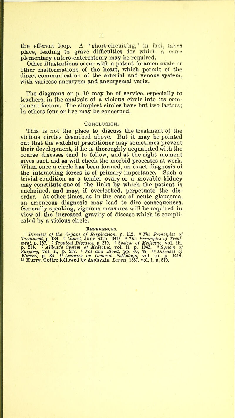 the efferent loop. A “ short-circuiting,” in fact, takes place, leading to grave difficulties for which a com- plementary entero-enterostomy may be required. Other illustrations occur with a patent foramen ovale or other malformations of the heart, which permit of the direct communication of the arterial and venous system, with varicose aneurysm and aneurysmal varix. The diagrams on p. 10 may be of service, especially to teachers, in the analysis of a vicious circle into its com- ponent factors. The simplest circles have but two factors; in others four or five may be concerned. Conclusion. This is not the place to discuss the treatment of the vicious circles described above. But it may be pointed out that the watchful practitioner may sometimes prevent their development, if he is thoroughly acquainted with the course diseases tend to follow, and at the right moment gives such aid as will check the morbid processes at work. When once a circle has been formed, an exact diagnosis of the interacting forces is of primary importance. Such a trivial condition as a tender ovary or a movable kidney may constitute one of the links by which the patient is enchained, and may, if overlooked, perpetuate the dis- order. At other times, as in the case of acute glaucoma, an erroneous diagnosis may lead to dire consequences. Generally speaking, vigorous measures will be required in view of the increased gravity of disease which is compli- cated by a vicious circle. References. 1 Diseases of the Organs of Respiration, p. 112. 2 The Principles of Treatment, p. 189. 3 Laneet, June 30 th, 1900. 4 The Principles of Treat- ment, p. 1577 5 Tropical Diseases, p. 270. 6 System oj Medicine, vol. iii, p. 514. 7 Allbutt’s System of Medicine, vol. ii, p. 1043. 8 System of Surgery, vol. ii, p. 258. 8 Fat and Blood, pp. 40, 49. i° Diseases of Women, p. 83. 11 Lectures on General Pathology, vol. iii, p. 1416, 12 Hurry, Goitre followed by Asphyxia, Lancet, 1887, vol. i, p. 570.