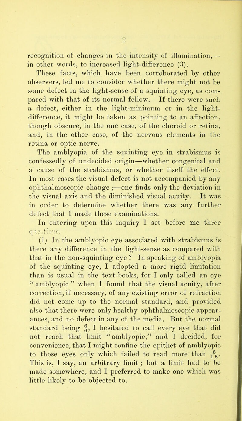 in other vvords^ to increased light-difference (8). These facts^ which have been corroborated by other observers, led me to consider whether there might not be some defect in the light-sense of a squinting eye, as com- pared with that of its normal fellow. If there were such a defect, either in the light-minimum or in the light- difference, it might be taken as pointing to an affection, though obscure, in the one case, of the choroid or retina, and, in the other case, of the nervous elements in the retina or optic nerve. The amblyopia of the squinting eye in strabismus is confessedly of undecided origin—whether congenital and a cause of the strabismus, or whether itself the effect. In most cases the visual defect is not accompanied by any ophthalmoscopic change ;—one finds only the deviation in the visual axis and the diminished visual acuity. It was in order to determine whether there was any further defect that I made these examinations. In entering upon this inquiry I set before me three que.Iiou.s. (Ij In the amblyopic eye associated with strabismus is there any difference in the light-sense as compared with that in the non-squinting eye ? In speaking of amblyopia of the squinting eye, I adopted a more rigid limitation than is usual in the text-books, for I only called an eye amblyopic when I found that the visual acuity, after correction, if necessary, of any existing error of refraction did not come up to the normal standard, and provided also that there were only healthy ophthalmoscopic appear- ances, and no defect in any of the media. But the normal standard being I hesitated to call every eye that did not reach that limit amblyopic,^^ and I decided, for convenience, that I might confine the epithet of amblyopic to those eyes only which failed to read more than This is, I say, an arbitrary limit; but a limit had to be made somewhere, and I preferred to make one which was little likely to be objected to.