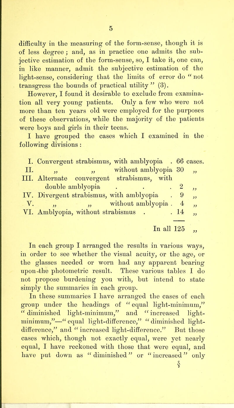 difficulty in the measuring of the form-sense, though it is of less degree ; and, as in practice one admits the sub- jective estimation of the form-sense, so, I take it, one can, in like manner, admit the subjective estimation of the light-sense, considering that the limits of error do not transgress the bounds of practical utility’^ (3). However, I found it desirable to exclude from examina- tion all very young patients. Only a few who were not more than ten years old were employed for the purposes of these observations, while the majority of the patients were boys and girls in their teens. I have grouped the cases which I examined in the following divisions : I. Convergent strabismus, with amblyopia . 66 cases. II. ,, ,, without amblyopia 30 ,, III. Alternate convergent strabismus, with double amblyopia . . . 2 ,, lY. Divergent strabismus, with amblyopia . 9 ,, Y. ,, „ without amblyopia . 4 „ YI. Amblyopia, without strabismus . . 14 ,, In all 125 „ In each group I arranged the results in various ways, in order to see whether the visual acuity, or the age, or the glasses needed or worn had any apparent bearing upon-the photometric result. These various tables I do not propose burdening you with, but intend to state simply the summaries in each group. In these summaries I have arranged the cases of each group under the headings of equal light-minimum,^^ diminished light-minimum,^^ and ^ffincreased light- minimum,^^—“ equal light-difference,^^ diminished light- difference,^^ and increased light-difference.^^ But those cases which, though not exactly equal, were yet nearly equal, I have reckoned with those that were equal, and have put down as diminished or increased only