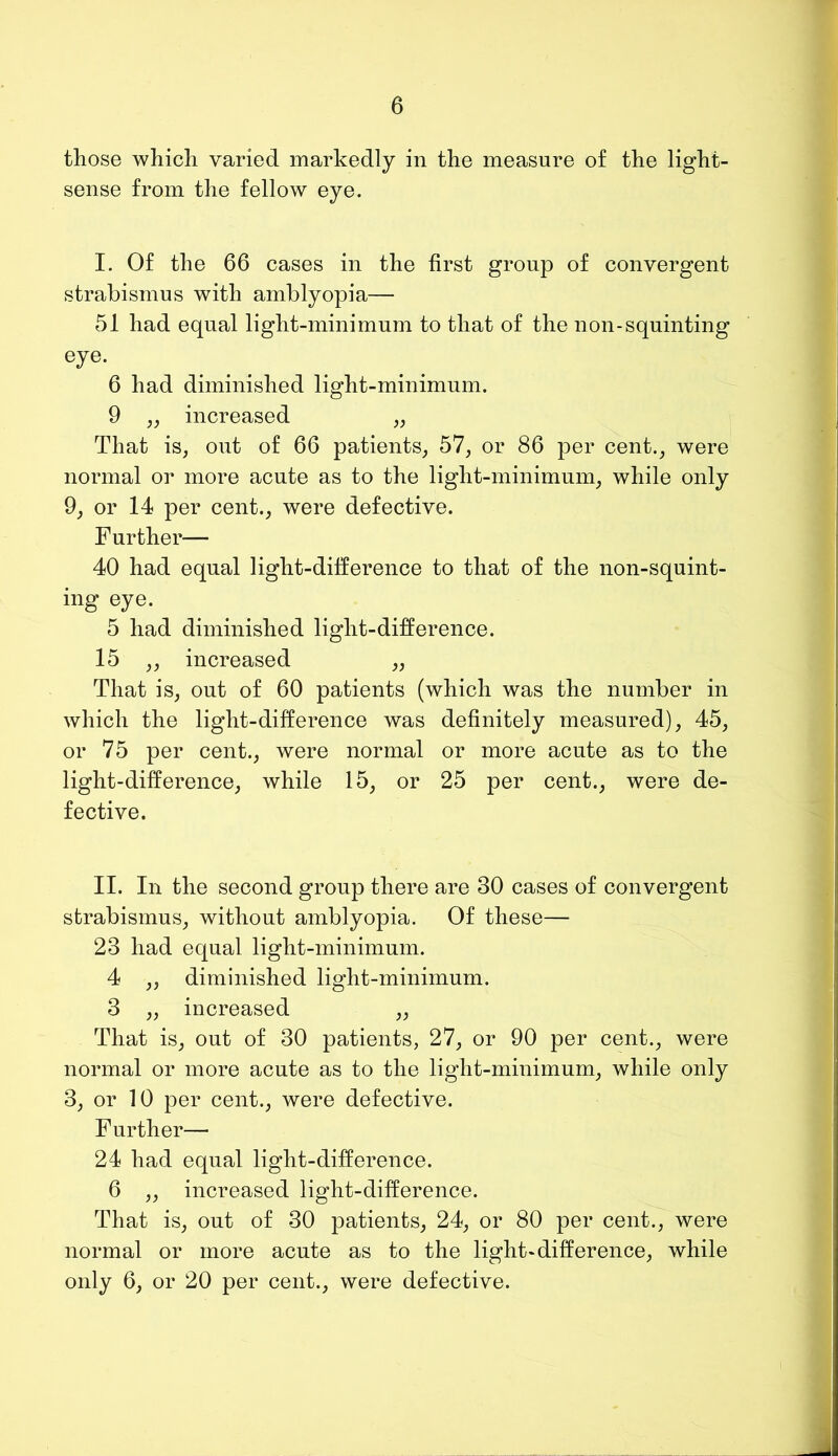 those which varied markedly in the measure of the light- sense from the fellow eye. I. Of the 66 cases in the first group of convergent strabismus with amblyopia— 51 had equal light-minimum to that of the non-squinting eye. 6 had diminished light-minimum. 9 ,, increased „ That is, out of 66 patients, 57, or 86 per cent., were normal or more acute as to the light-minimum, while only 9, or 14 per cent., were defective. Further— 40 had equal light-difference to that of the non-squint- ing eye. 5 had diminished light-difference. 15 „ increased „ That is, out of 60 patients (which was the number in which the light-difference was definitely measured), 45, or 75 per cent., were normal or more acute as to the light-difference, while 15, or 25 per cent., were de- fective. II. In the second group there are 30 cases of convergent strabismus, without amblyopia. Of these— 23 had equal light-minimum. 4 ,, diminished light-minimum. 3 „ increased ,, That is, out of 30 patients, 27, or 90 per cent., were normal or more acute as to the light-minimum, while only 3, or 10 per cent., were defective. Further—• 24 had equal light-difference. 6 ,, increased light-difference. That is, out of 30 patients, 24, or 80 per cent., were normal or more acute as to the light-difference, while only 6, or 20 per cent., were defective.