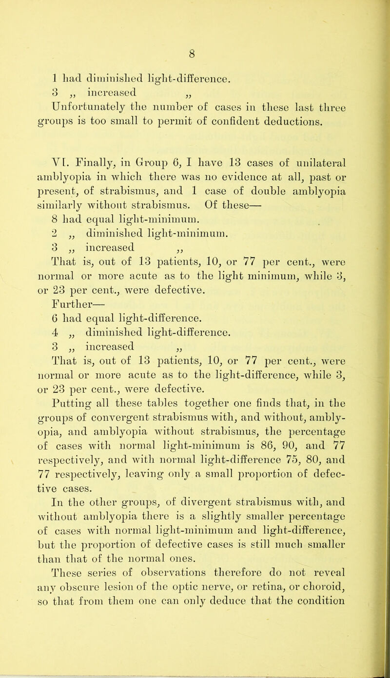 1 had dimiiiislied ligdit-difference. 3 increased „ Unfortunately the number of cases in these last three groups is too small to permit of confident deductions. Yl. Finally, in Group 6, I have 13 cases of unilateral amblyopia in which there was no evidence at all, past or present, of strabismus, and 1 case of double amblyopia similarly without strabismus. Of these— 8 had equal light-minimum. 2 ,, diminished light-minimum. 3 ,, increased ,, That is, out of 13 patients, 10, or 77 per cent., were normal or more acute as to the light minimum, while 3, or 23 per cent., were defective. F urther— 6 had equal light-difference. 4 „ diminished light-difference. 3 „ increased „ That is, out of 13 patients, 10, or 77 per cent., were normal or more acute as to the light-difference, while 3, or 23 per cent., were defective. Putting all these tables together one finds that, in the groups of convergent strabismus with, and without, ambly- opia, and amblyopia without strabismus, the percentage of cases with normal light-minimum is 86, 90, and 77 respectively, and with normal light-difference 75, 80, and 77 respectively, leaving only a small proportion of defec- tive cases. In the other groups, of divergent strabismus with, and without amblyopia there is a slightly smaller percentage of cases with normal light-minimum and light-difference, but the proportion of defective cases is still much smaller than that of the normal ones. These series of observations therefore do not reveal any obscure lesion of the optic nerve, or retina, or choroid, so that from them one can only deduce that the condition