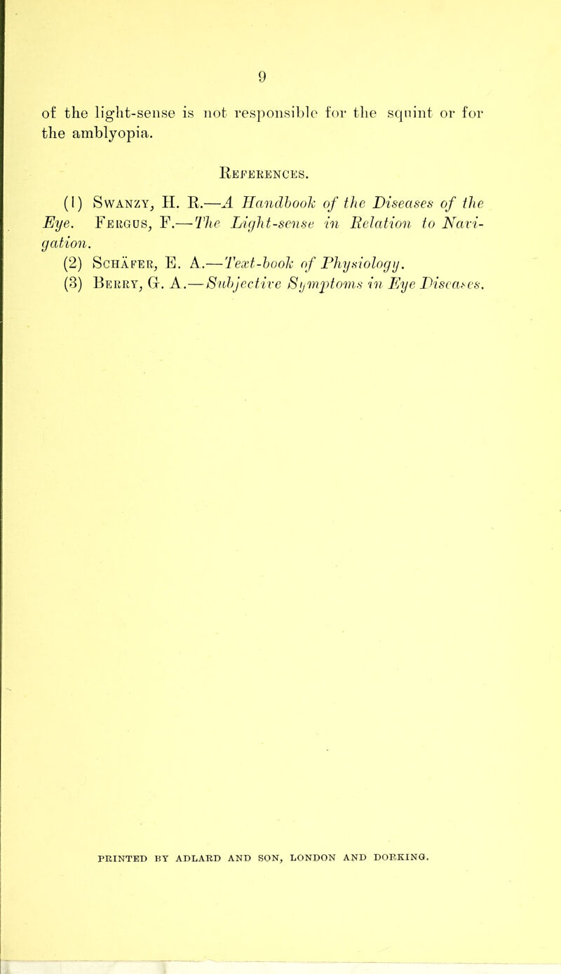 of the light-sense is not responsible tor the squint or for the amblyopia. References. (1) SwANZY^ H. R.—A Ilandhooh of the Diseases of the Eye. Fergus^ F.—-The Light-sense in Relation to Navi- gation. (2) Schafer^ E. A.— Text-hooh of Physiology. (3) Berry^ Gr. A.—Snhjective Sijmjhoms in Eye Disca.n's. PRINTED BY ADLARD AND SON, LONDON AND DORKING.