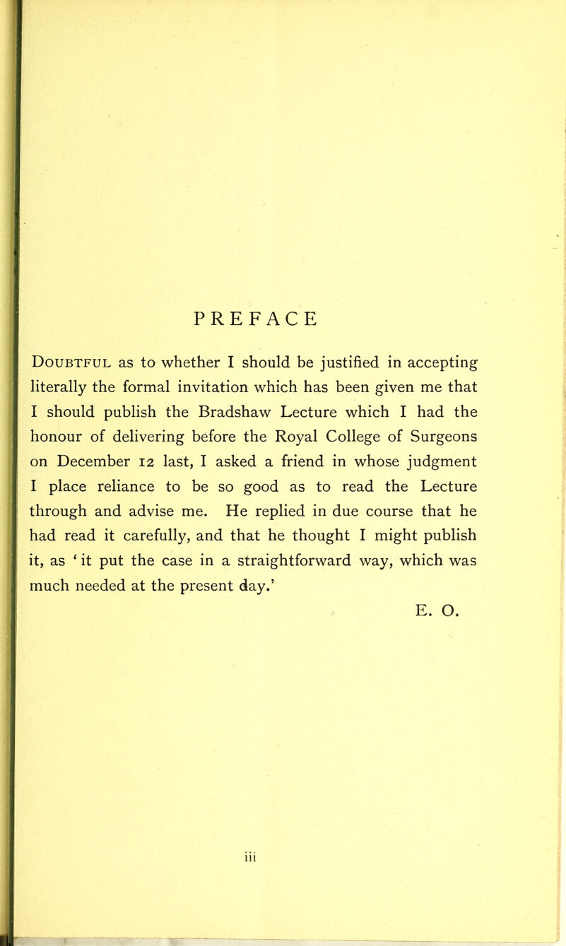 PREFACE Doubtful as to whether I should be justified in accepting literally the formal invitation which has been given me that I should publish the Bradshaw Lecture which I had the honour of delivering before the Royal College of Surgeons on December 12 last, I asked a friend in whose judgment I place reliance to be so good as to read the Lecture through and advise me. He replied in due course that he had read it carefully, and that he thought I might publish it, as 4 it put the case in a straightforward way, which was much needed at the present day.’ E. O.