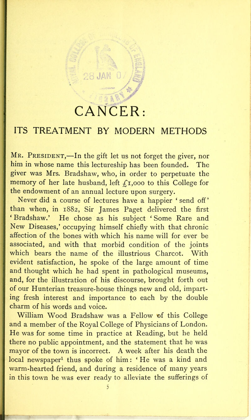 ITS TREATMENT BY MODERN METHODS Mr. President,—In the gift let us not forget the giver, nor him in whose name this lectureship has been founded. The giver was Mrs. Bradshaw, who, in order to perpetuate the memory of her late husband, left £1,000 to this College for the endowment of an annual lecture upon surgery. Never did a course of lectures have a happier 4 send off’ than when, in 1882, Sir James Paget delivered the first ‘ Bradshaw.’ He chose as his subject 4 Some Rare and New Diseases,’ occupying himself chiefly with that chronic affection of the bones with which his name will for ever be associated, and with that morbid condition of the joints which bears the name of the illustrious Charcot. With evident satisfaction, he spoke of the large amount of time and thought which he had spent in pathological museums, and, for the illustration of his discourse, brought forth out of our Hunterian treasure-house things new and old, impart- ing fresh interest and importance to each by the double charm of his words and voice. William Wood Bradshaw was a Fellow ©f this College and a member of the Royal College of Physicians of London. He was for some time in practice at Reading, but he held there no public appointment, and the statement that he was mayor of the town is incorrect. A week after his death the local newspaper1 thus spoke of him: ‘ He was a kind and warm-hearted friend, and during a residence of many years in this town he was ever ready to alleviate the sufferings of
