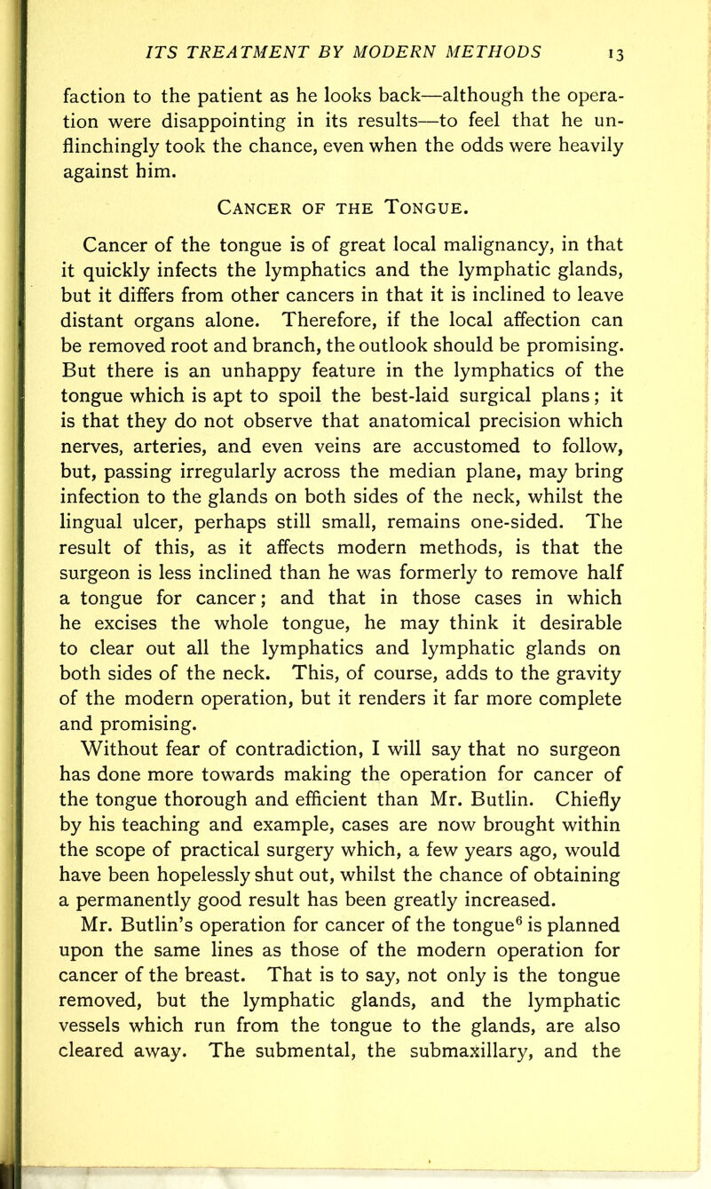 faction to the patient as he looks back—although the opera- tion were disappointing in its results—to feel that he un- flinchingly took the chance, even when the odds were heavily against him. Cancer of the Tongue. Cancer of the tongue is of great local malignancy, in that it quickly infects the lymphatics and the lymphatic glands, but it differs from other cancers in that it is inclined to leave distant organs alone. Therefore, if the local affection can be removed root and branch, the outlook should be promising. But there is an unhappy feature in the lymphatics of the tongue which is apt to spoil the best-laid surgical plans; it is that they do not observe that anatomical precision which nerves, arteries, and even veins are accustomed to follow, but, passing irregularly across the median plane, may bring infection to the glands on both sides of the neck, whilst the lingual ulcer, perhaps still small, remains one-sided. The result of this, as it affects modern methods, is that the surgeon is less inclined than he was formerly to remove half a tongue for cancer; and that in those cases in which he excises the whole tongue, he may think it desirable to clear out all the lymphatics and lymphatic glands on both sides of the neck. This, of course, adds to the gravity of the modern operation, but it renders it far more complete and promising. Without fear of contradiction, I will say that no surgeon has done more towards making the operation for cancer of the tongue thorough and efficient than Mr. Butlin. Chiefly by his teaching and example, cases are now brought within the scope of practical surgery which, a few years ago, would have been hopelessly shut out, whilst the chance of obtaining a permanently good result has been greatly increased. Mr. Butlin’s operation for cancer of the tongue6 is planned upon the same lines as those of the modern operation for cancer of the breast. That is to say, not only is the tongue removed, but the lymphatic glands, and the lymphatic vessels which run from the tongue to the glands, are also cleared away. The submental, the submaxillary, and the