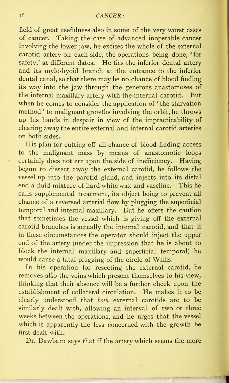 field of great usefulness also in some of the very worst cases of cancer. Taking the case of advanced inoperable cancer involving the lower jaw, he excises the whole of the external carotid artery on each side, the operations being done, ‘ for safety,’ at different dates. He ties the inferior dental artery and its mylo-hyoid branch at the entrance to the inferior dental canal, so that there may be no chance of blood finding its way into the jaw through the generous anastomoses of the internal maxillary artery with the internal carotid. But when he comes to consider the application of ‘ the starvation method ’ to malignant growths involving the orbit, he throws up his hands in despair in view of the impracticability of clearing away the entire external and internal carotid arteries on both sides. His plan for cutting off all chance of blood finding access to the malignant mass by means of anastomotic loops certainly does not err upon the side of inefficiency. Having begun to dissect away the external carotid, he follows the vessel up into the parotid gland, and injects into its distal end a fluid mixture of hard white wax and vaseline. This he calls supplemental treatment, its object being to prevent all chance of a reversed arterial flow by plugging the superficial temporal and internal maxillary. But he offers the caution that sometimes the vessel which is giving off the external carotid branches is actually the internal carotid, and that if in these circumstances the operator should inject the upper end of the artery (under the impression that he is about to block the internal maxillary and superficial temporal) he would cause a fatal plugging of the circle of Willis. In his operation for resecting the external carotid, he removes also the veins which present themselves to his view, thinking that their absence will be a further check upon the establishment of collateral circulation. He makes it to be clearly understood that both external carotids are to be similarly dealt with, allowing an interval of two or three weeks between the operations, and he urges that the vessel which is apparently the less concerned with the growth be first dealt With. Dr. Dawbarn says that if the artery which seems the more