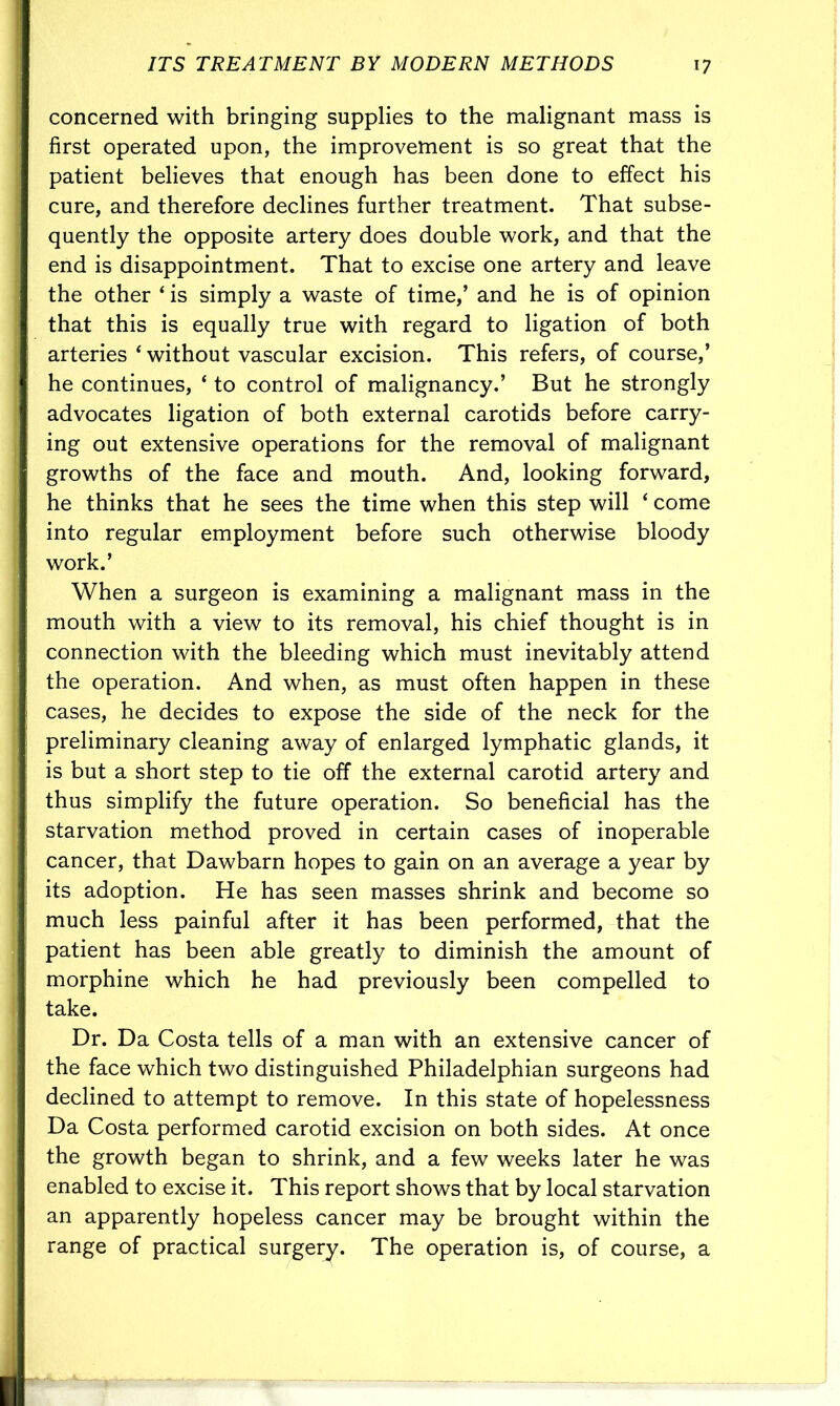 concerned with bringing supplies to the malignant mass is first operated upon, the improvement is so great that the patient believes that enough has been done to effect his cure, and therefore declines further treatment. That subse- quently the opposite artery does double work, and that the end is disappointment. That to excise one artery and leave the other 4 is simply a waste of time,’ and he is of opinion that this is equally true with regard to ligation of both arteries 4 without vascular excision. This refers, of course,’ he continues, ‘ to control of malignancy.’ But he strongly advocates ligation of both external carotids before carry- ing out extensive operations for the removal of malignant growths of the face and mouth. And, looking forward, he thinks that he sees the time when this step will ‘ come into regular employment before such otherwise bloody work.’ When a surgeon is examining a malignant mass in the mouth with a view to its removal, his chief thought is in connection with the bleeding which must inevitably attend the operation. And when, as must often happen in these cases, he decides to expose the side of the neck for the preliminary cleaning away of enlarged lymphatic glands, it is but a short step to tie off the external carotid artery and thus simplify the future operation. So beneficial has the starvation method proved in certain cases of inoperable cancer, that Dawbarn hopes to gain on an average a year by its adoption. He has seen masses shrink and become so much less painful after it has been performed, that the patient has been able greatly to diminish the amount of morphine which he had previously been compelled to take. Dr. Da Costa tells of a man with an extensive cancer of the face which two distinguished Philadelphian surgeons had declined to attempt to remove. In this state of hopelessness Da Costa performed carotid excision on both sides. At once the growth began to shrink, and a few weeks later he was enabled to excise it. This report shows that by local starvation an apparently hopeless cancer may be brought within the range of practical surgery. The operation is, of course, a