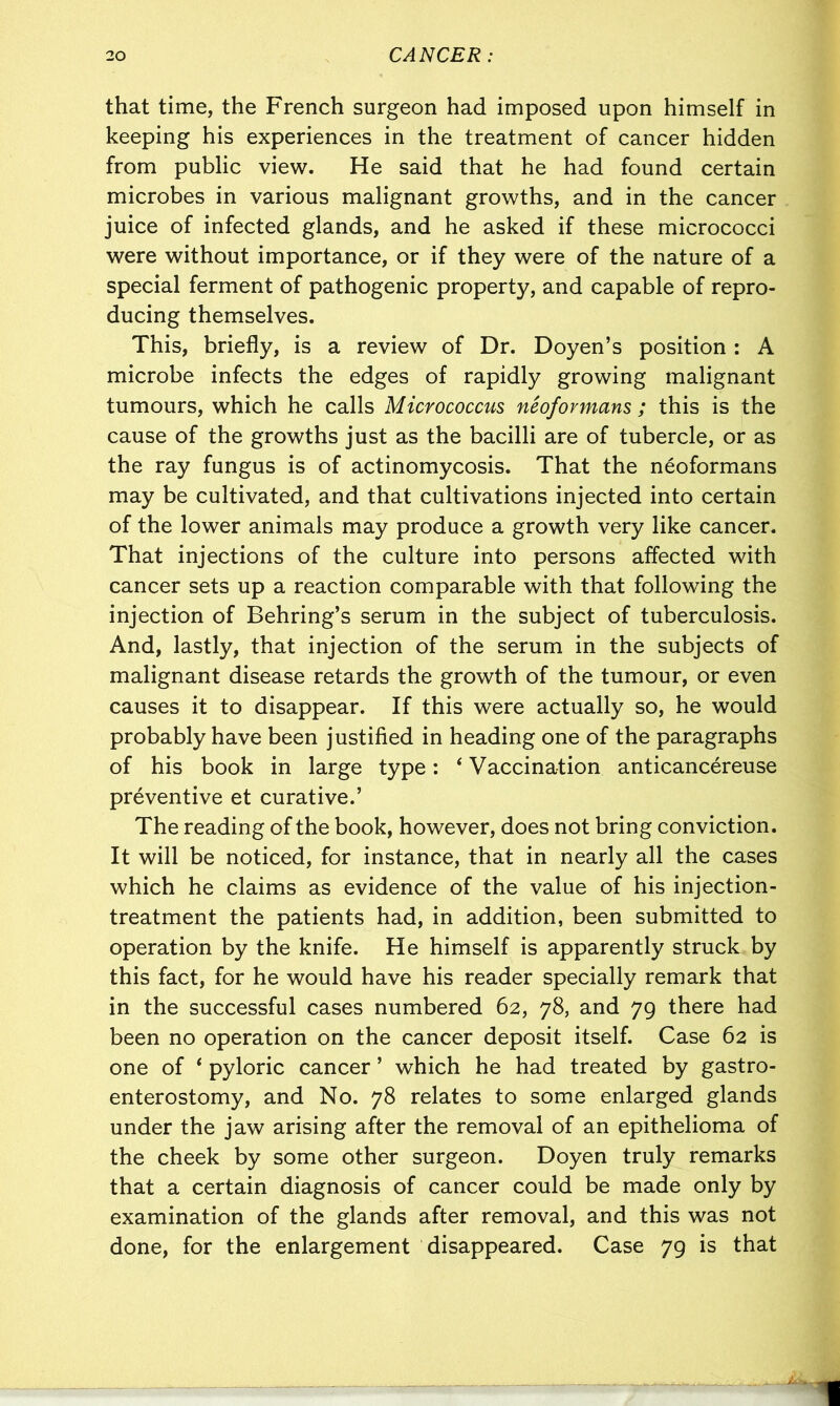 that time, the French surgeon had imposed upon himself in keeping his experiences in the treatment of cancer hidden from public view. He said that he had found certain microbes in various malignant growths, and in the cancer juice of infected glands, and he asked if these micrococci were without importance, or if they were of the nature of a special ferment of pathogenic property, and capable of repro- ducing themselves. This, briefly, is a review of Dr. Doyen’s position : A microbe infects the edges of rapidly growing malignant tumours, which he calls Micrococcus neofovmans ; this is the cause of the growths just as the bacilli are of tubercle, or as the ray fungus is of actinomycosis. That the neoformans may be cultivated, and that cultivations injected into certain of the lower animals may produce a growth very like cancer. That injections of the culture into persons affected with cancer sets up a reaction comparable with that following the injection of Behring’s serum in the subject of tuberculosis. And, lastly, that injection of the serum in the subjects of malignant disease retards the growth of the tumour, or even causes it to disappear. If this were actually so, he would probably have been justified in heading one of the paragraphs of his book in large type: ‘ Vaccination anticancereuse preventive et curative.’ The reading of the book, however, does not bring conviction. It will be noticed, for instance, that in nearly all the cases which he claims as evidence of the value of his injection- treatment the patients had, in addition, been submitted to operation by the knife. He himself is apparently struck by this fact, for he would have his reader specially remark that in the successful cases numbered 62, 78, and 79 there had been no operation on the cancer deposit itself. Case 62 is one of ‘ pyloric cancer ’ which he had treated by gastro- enterostomy, and No. 78 relates to some enlarged glands under the jaw arising after the removal of an epithelioma of the cheek by some other surgeon. Doyen truly remarks that a certain diagnosis of cancer could be made only by examination of the glands after removal, and this was not done, for the enlargement disappeared. Case 79 is that