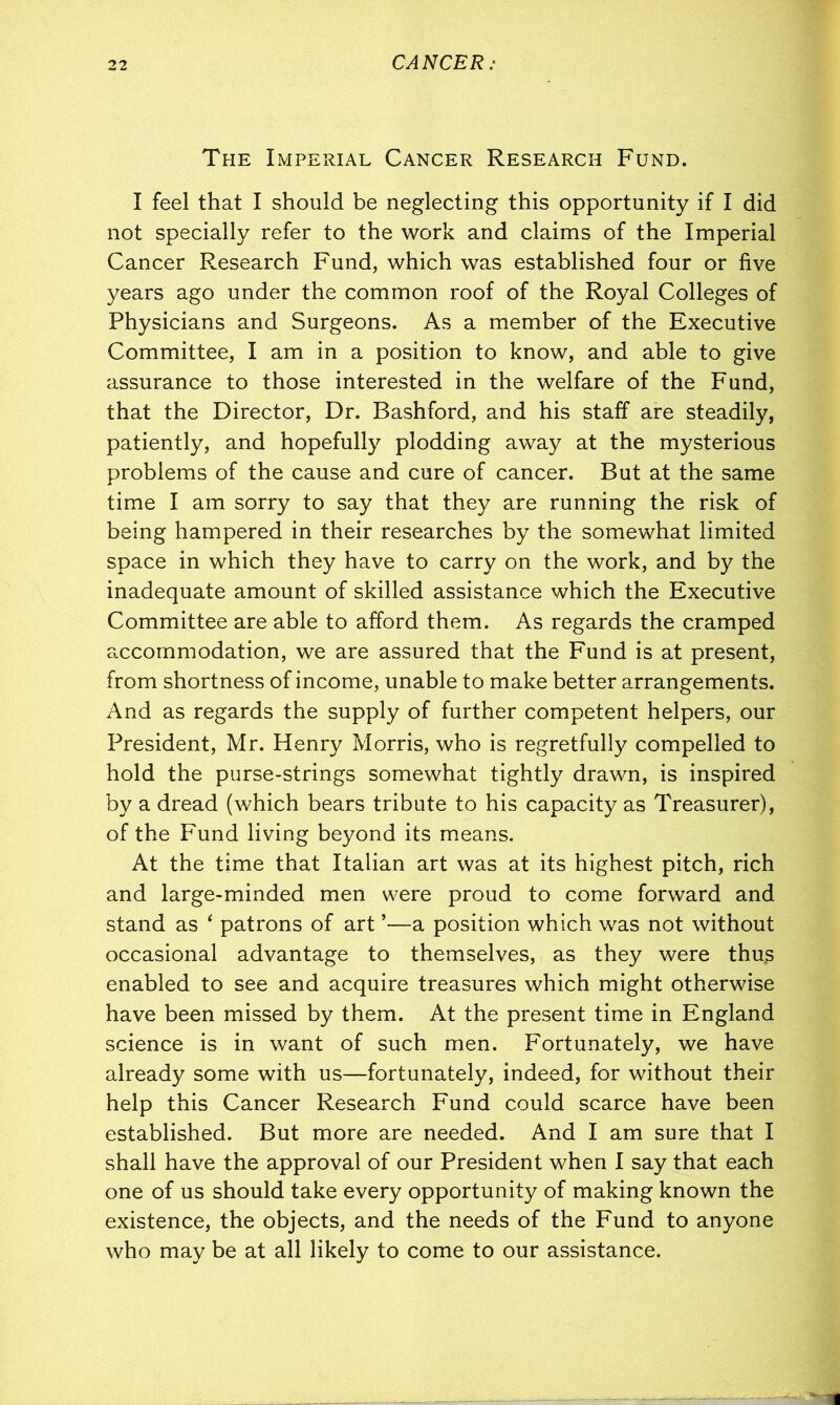 The Imperial Cancer Research Fund. I feel that I should be neglecting this opportunity if I did not specially refer to the work and claims of the Imperial Cancer Research Fund, which was established four or five years ago under the common roof of the Royal Colleges of Physicians and Surgeons. As a member of the Executive Committee, I am in a position to know, and able to give assurance to those interested in the welfare of the Fund, that the Director, Dr. Bashford, and his staff are steadily, patiently, and hopefully plodding away at the mysterious problems of the cause and cure of cancer. But at the same time I am sorry to say that they are running the risk of being hampered in their researches by the somewhat limited space in which they have to carry on the work, and by the inadequate amount of skilled assistance which the Executive Committee are able to afford them. As regards the cramped accommodation, we are assured that the Fund is at present, from shortness of income, unable to make better arrangements. And as regards the supply of further competent helpers, our President, Mr. Henry Morris, who is regretfully compelled to hold the purse-strings somewhat tightly drawn, is inspired by a dread (which bears tribute to his capacity as Treasurer), of the Fund living beyond its means. At the time that Italian art was at its highest pitch, rich and large-minded men were proud to come forward and stand as ‘ patrons of art *—a position which was not without occasional advantage to themselves, as they were thus enabled to see and acquire treasures which might otherwise have been missed by them. At the present time in England science is in want of such men. Fortunately, we have already some with us—fortunately, indeed, for without their help this Cancer Research Fund could scarce have been established. But more are needed. And I am sure that I shall have the approval of our President when I say that each one of us should take every opportunity of making known the existence, the objects, and the needs of the Fund to anyone who may be at all likely to come to our assistance.