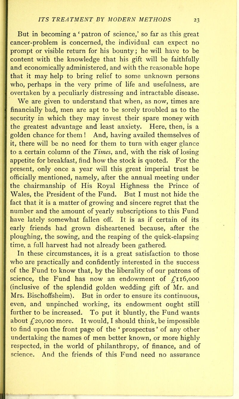 But in becoming a ‘ patron of science,’ so far as this great cancer-problem is concerned, the individual can expect no prompt or visible return for his bounty; he will have to be content with the knowledge that his gift will be faithfully and economically administered, and with the reasonable hope that it may help to bring relief to some unknown persons who, perhaps in the very prime of life and usefulness, are overtaken by a peculiarly distressing and intractable disease. We are given to understand that when, as now, times are financially bad, men are apt to be sorely troubled as to the security in which they may invest their spare money with the greatest advantage and least anxiety. Here, then, is a golden chance for them ! And, having availed themselves of it, there will be no need for them to turn with eager glance to a certain column of the Times, and, with the risk of losing appetite for breakfast, find how the stock is quoted. For the present, only once a year will this great imperial trust be officially mentioned, namely, after the annual meeting under the chairmanship of His Royal Highness the Prince of Wales, the President of the Fund. But I must not hide the fact that it is a matter of growing and sincere regret that the number and the amount of yearly subscriptions to this Fund have lately somewhat fallen off. It is as if certain of its early friends had grown disheartened because, after the ploughing, the sowing, and the reaping of the quick-elapsing time, a full harvest had not already been gathered. In these circumstances, it is a great satisfaction to those who are practically and confidently interested in the success of the Fund to know that, by the liberality of our patrons of science, the Fund has now an endowment of £116,000 (inclusive of the splendid golden wedding gift of Mr. and Mrs. Bischoffsheim). But in order to ensure its continuous, even, and unpinched working, its endowment ought still further to be increased. To put it bluntly, the Fund wants about £20,000 more. It would, I should think, be impossible to find upon the front page of the 4 prospectus ’ of any other undertaking the names of men better known, or more highly respected, in the world of philanthropy, of finance, and of science. And the friends of this Fund need no assurance