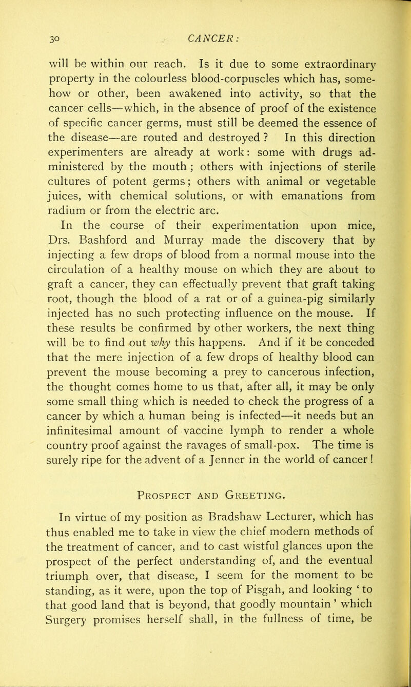 will be within our reach. Is it due to some extraordinary property in the colourless blood-corpuscles which has, some- how or other, been awakened into activity, so that the cancer cells—which, in the absence of proof of the existence of specific cancer germs, must still be deemed the essence of the disease—are routed and destroyed ? In this direction experimenters are already at work: some with drugs ad- ministered by the mouth ; others with injections of sterile cultures of potent germs; others with animal or vegetable juices, with chemical solutions, or with emanations from radium or from the electric arc. In the course of their experimentation upon mice, Drs. Bashford and Murray made the discovery that by injecting a few drops of blood from a normal mouse into the circulation of a healthy mouse on which they are about to graft a cancer, they can effectually prevent that graft taking root, though the blood of a rat or of a guinea-pig similarly injected has no such protecting influence on the mouse. If these results be confirmed by other workers, the next thing will be to find out why this happens. And if it be conceded that the mere injection of a few drops of healthy blood can prevent the mouse becoming a prey to cancerous infection, the thought comes home to us that, after all, it may be only some small thing which is needed to check the progress of a cancer by which a human being is infected—it needs but an infinitesimal amount of vaccine lymph to render a whole country proof against the ravages of small-pox. The time is surely ripe for the advent of a jenner in the world of cancer ! Prospect and Greeting. In virtue of my position as Bradshaw Lecturer, which has thus enabled me to take in view the chief modern methods of the treatment of cancer, and to cast wistful glances upon the prospect of the perfect understanding of, and the eventual triumph over, that disease, I seem for the moment to be standing, as it were, upon the top of Pisgah, and looking ‘ to that good land that is beyond, that goodly mountain ’ which Surgery promises herself shall, in the fullness of time, be