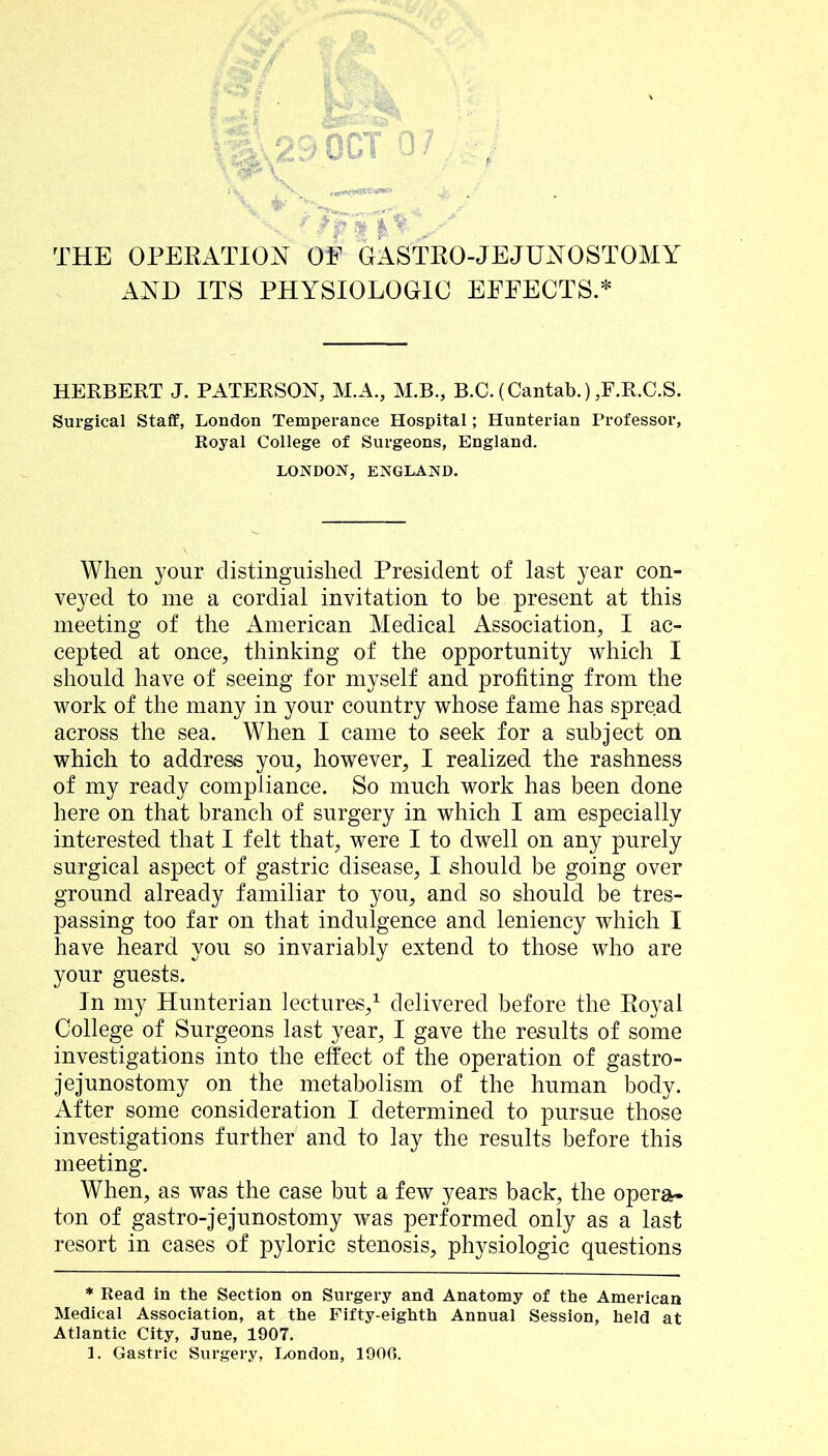 THE OPERATION OE GASTRO-JEJUNOSTOMY AND ITS PHYSIOLOGIC EFFECTS.* HERBERT J. PATERSON, M.A., M.B., B.C.(Cantab.),F.R.C.S. Surgical Staff, London Temperance Hospital; Hunterian Professor, Royal College of Surgeons, England. LONDON, ENGLAND. When your distinguished President of last year con- veyed to me a cordial invitation to be present at this meeting of the American Medical Association, I ac- cepted at once, thinking of the opportunity which I should have of seeing for myself and profiting from the work of the many in your country whose fame has spread across the sea. When I came to seek for a subject on which to address you, however, I realized the rashness of my ready compliance. So much work has been done here on that branch of surgery in which I am especially interested that I felt that, were I to dwell on any purely surgical aspect of gastric disease, I should be going over ground already familiar to you, and so should be tres- passing too far on that indulgence and leniency which I have heard you so invariably extend to those who are your guests. In my Hunterian lectures,^ delivered before the Eoyal College of Surgeons last year, I gave the results of some investigations into the effect of the operation of gastro- jejunostomy on the metabolism of the human body. x\fter some consideration I determined to pursue those investigations further and to lay the results before this meeting. When, as was the case but a few years back, the opera- ton of gastro-jejunostomy was performed only as a last resort in cases of pyloric stenosis, physiologic questions * Read in the Section on Surgery and Anatomy of the American Medical Association, at the Fifty-eighth Annual Session, held at Atlantic City, June, 1907. 1. Gastric Surgery, London, 1906.