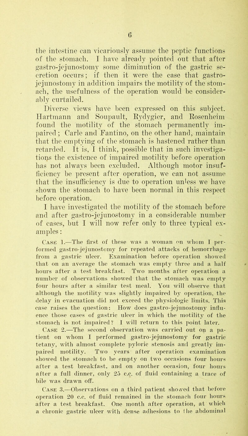 the intestine can vicariously assume the peptic functions of the stomach. I have already pointed out that after gastro-jejnnostomy some diminution of the gastric se- cretion occurs; if then it were the case that gastro- jejunostomy in addition impairs the motility of the stom- ach, the usefulness of the operation would be consider- ably curtailed. Diverse views have been expressed on this subject. Hartinann and Sonpanlt, Eydygier, and Eosenheim found the motility of the stomach permanently im- paired ; Carle and Fantino, on the other hand, maintain that the emptying of the stomach is hastened rather than retarded. It is, I think, possible that in such investiga- tions the existence of impaired motility before operation has not always been excluded. Although motor insuf- ficiency be present after operation, we can not assume that the insufficiency is due to operation unless we have shown the stomach to have been normal in this respect before operation. I have investigated the motility of the stomach before and after gastro-jejnnostomy in a considerable number of cases, but I will now refer only to three typical ex- amples : Case 1.—The first of these was a woman on whom I per- formed gastro-jejnnostomy for repeated attacks of hemorrhage from a gastric nicer. Examination before operation showed that on an average the stomach was empty three and a half hours after a test breakfast. Two months after operation a number of observations showed that the stomach was empty four hours after a similar test meal. You will observe that although the motility was slightly impaired by operation, the delay in evacuation did not exceed the physiologic limits. This case raises the question: How does gastro- jejnnostomy influ- ence those cases of gastric ulcer in which the motility of the stomach is not impaired? I will return to this point later. Case 2.—The second observation was carried out on a pa- tient on whom I performed gastro-jejunostomy for gastric tetany, with almost complete pyloric stenosis and greatly im- paired motility. Two years after operation examination showed the stomach to be empty on two occasions four hours after a test breakfast, and on another occasion, four hours after a full dinner, only 25 c.c. of fluid containing a trace of bile was drawn off. Case 3.—Observations on a third patient shosved that before operation 20 c.c. of fluid remained in the stomach four hours aHer a test breakfast. One month after operation, at which a chronic gastric ulcer with dense adhesions to 1 lie abdominal