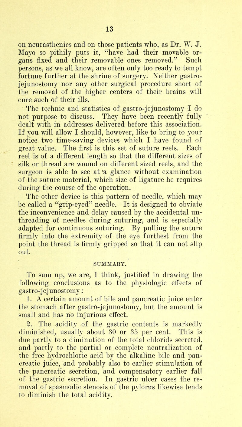 on neurasthenics and on those patients who, as Dr. W. J. Mayo so pithily puts it, “have had their movable or- gans fixed and their removable ones removed.’^ Such persons, as we all know, are often only too ready to tempt fortune further at the shrine of surgery. Neither gastro- jejunostomy nor any other surgical procedure short of the removal of the higher centers of their brains will cure such of their ills. The technic and statistics of gastro-jejunostomy I do not purpose to discuss. They have been recently fully dealt with in addresses delivered before this association. If you will allow I should, however, like to bring to your notice two time-saving devices which I have found of great value. The first is this set of suture reels. Each reel is of a different length so that the different sizes of silk or thread are wound on different sized reels, and the surgeon is able to see at *a glance without examination of the suture material, which size of ligature he requires during the course of the operation. The other device is this pattern of needle, which may be called a “grip-eyed” needle. It is designed to obviate the inconvenience and delay caused by the accidental un- threading of needles during suturing, and is especially adapted for continuous suturing. By pulling the suture firmly into the extremity of the eye furthest from the point the thread is firmly gripped so that it can not slip out. SUMMARY. To sum up, we are, I think, justified in drawing the following conclusions as to the physiologic effects of gastro-jejunostomy: 1. A certain amount of bile and pancreatic juice enter the stomach after gastro-jejunostomy, but the amount is small and has no injurious effect. 2. The acidity of the gastric contents is markedly diminished, usually about 30 or 35 per cent. This is due partly to a diminution of the total chlorids secreted, and partly to the partial or complete neutralization of the free hydrochloric acid by the alkaline bile and pan- creatic juice, and probably also to earlier stimulation of the pancreatic secretion, and compensatory earlier fall of the gastric secretion. In gastric ulcer cases the re- moval of spasmodic stenosis of the pylorus likewise tends to diminish the total acidity.