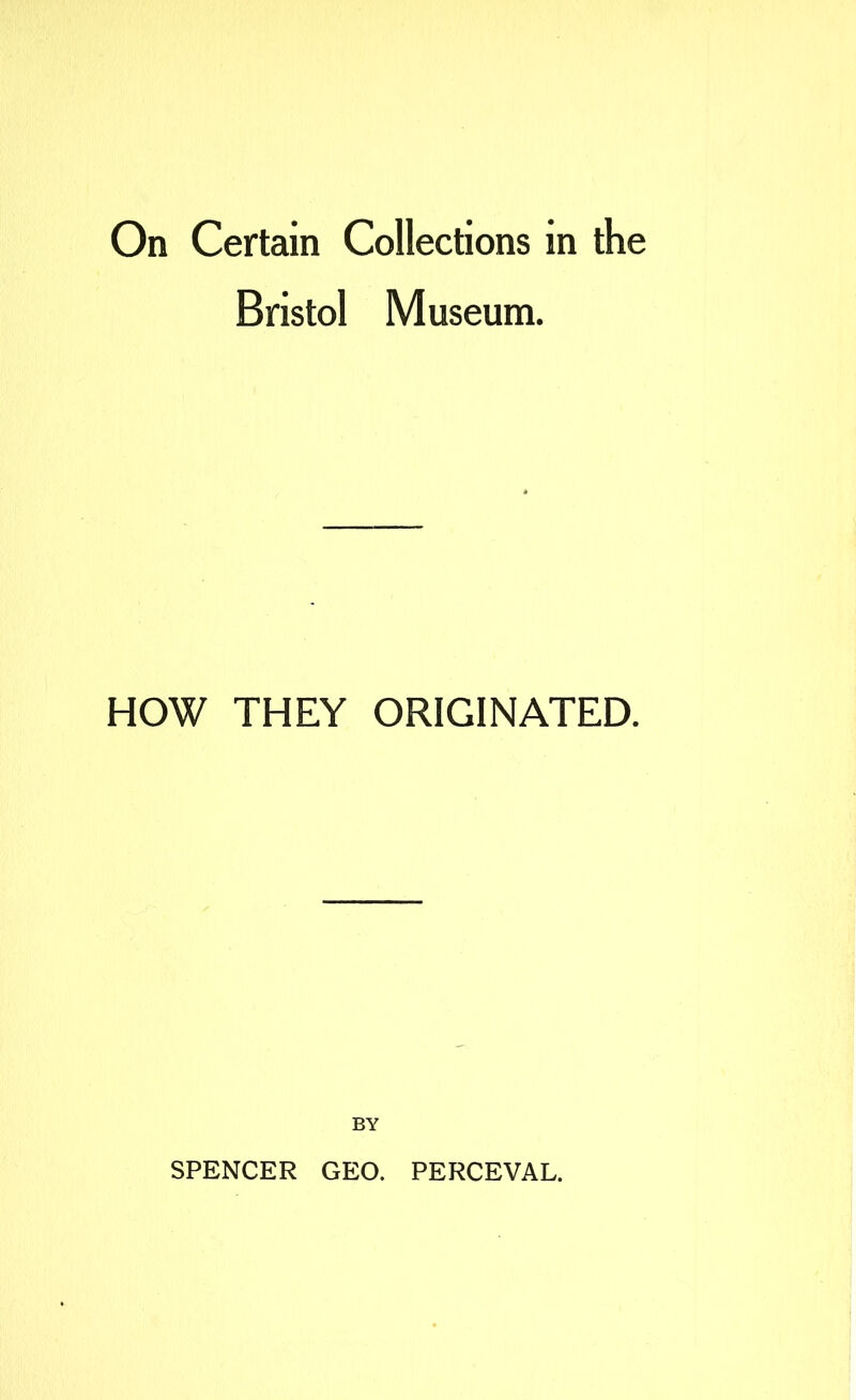 On Certain Collections in the Bristol Museum. HOW THEY ORIGINATED. BY SPENCER GEO. PERCEVAL.