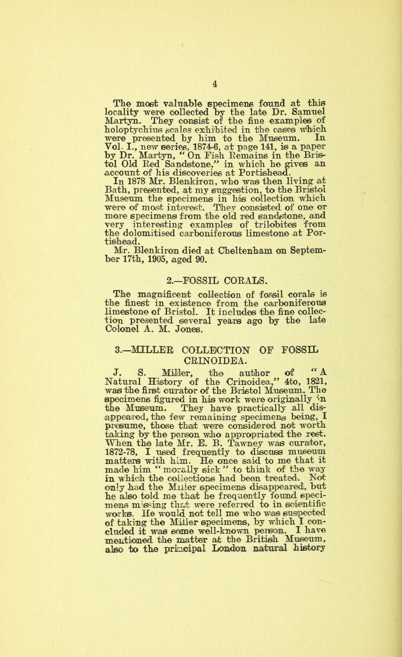 Th© m€6;fc valtiaW© Bpecimene found at tliis locality were collected by tbe lat© Dr. Samuel Martyn. Tbey consist of the fine example© of boloptycMu® scales exlii'bited in tbe case© -wfliiicli were ptresented by him to the Museum. In Vol. I., new eeries, 1874-6, at pa,ge 141, is a papor by Dr. Martyn, “ On Fish Eemaine in the Blri6^- tol Old Red Sandstone,^^ in which he gives an account of his dieooveriee at Portisihead. In 1878 Mr. Blenikixon, who wa© then living at Bath, piresented, at my ©ugge©tion, to the Bristol Museum the ©pecimen© in hiis collectiotn which were of most interest. They consieted of on© or more ©pecimen© from the old red eandsitone, and very interesting examples of trilobite© from the dolomitised oairboniferou© limestone at Poir- tishead. Mr. Blenkiron died at Cheltenham on Septem- ber 17th, 1905, aged 90. 2.-FOSSIL CORALS. The magnificent collection of fossil corals is the finest in existence from the carboniferous limestone of Bristol. It include© the fin© collec- tion presented ©everal year© ago by the late Colonel A. M. Jones. 3.—MILLER COLLECTION OF FOSiSIL CRINOIDEA. J. S. Miller, the author of A Natural History of the Crinoidea,^^ 4to, 1821, was the first curator of the Bristol Museum. The specimens figured in his wor k were originally m the Museum. They have practically all dis^ appeared, the few remaining specimen® being, I presume, those that were considiered not worth taking hy the person who approipriated the rest. When the late Mr. E. B. Tawnej was cur:ator, 1872-78, I used frequently to discuss museum matters with him. He ouoe said to me that it made him miorally sick to think of the wiay in which the coileotions had been treated'. Not only had the Miller specimens disiappearedi, but he_ also told me that he frequently found ©peci- men© m'ssing that wre referred to in scientific works. He would not tell me who was ©usipected of taking the Miller specimens, by which I con- cluded it was ©onue well-known person. I have mentioned the matter at th© British Mxu^um, also to the prkicdpal Lomdon natural history