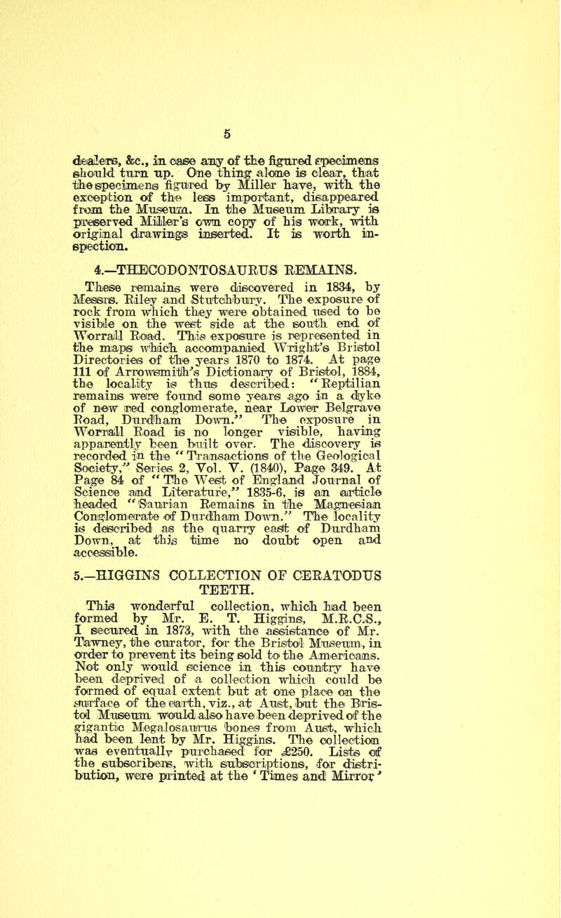 diealeTis, &c., in oaee any of the figured epecoimeiLs ©liould turn up. One thing alone is clean, that the specnnens figured by Miller havie, with the exception of the less important, disappeared fi-om the Museum. In the Museum Library Is preserved MUler’s own copy of hig work, with original dirawings inserted. It is worth in- spection. 4.—TKElCODONTOSAURUiS REMAINS. These remains were discovered in 1834, by Messrs. Riley and Stutchbury. The exposure of rock from which they were obtained used to be visible on the west side at the south end of WorraJll Read. This exposure is represented in the maps which accompanied Wright’s Bristol Directories of the years 1870 to 1874. At page 111 of Arrowsmith’s Dictionary of Bristol, 1^4, the locality is thus described: ^'Reptilian remains were found some years agOi in a dyke of new red conglomerate, near Lower Belgrave I?oad, Durdham Down.” The exposure _ in Worriall Road is no longer visible, having apparently been built over. The diiscovery is recorded in the Transactions of the Geological Society,” Series 2, Vol. V. (1840), Page 349. At Page 84 of “ Tlie Wet^ of England Journal of Science and Literature,” 1835-6, is an article headed ^'Saurian Remains in the Magnesian Conglomerate of Diirdlham Down.” The locality is desoribedi as the quarry eai^ of Durdham Down, at this time no doubt open and accessible. 5.-HIGGINS COLLECTION OF CERATODUS TEETH. Thiis wonderful collectiou, which had been formed by Mr. E. T. Higgins, M.R.C.S., I secured in 1873, with the assistance of Mr. Tlawney, the curator, for the Bristol Museum, in order to prevent its being sold to the Americans. Not only would science in this country have been deprived of a oolleetio'n which conld be formed of equal extent but at one place on the smirface of the eiarth, viz., at Aust, but the Bris- tol Museum would also have been deprived of the gigantic Megalosaurus boneis from Aust, which hiad been lent by Mr. Higgins. The collection was eventuallv purchased fer .£250. Lists of the suhsoribens, with subscriptions, for distri- bution, were printed at the ‘ Times and Mirror ■*