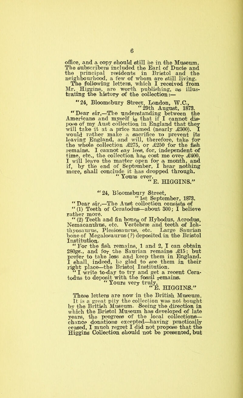 ofi&oe, and a copy eiTiould fitill be in ifclie Mueenia. The 6fuhisc;ribeTis included tlie Elar;! of Ducie and til© principal xei&idents in Bristol and tlie neighbourh-oiod, a few of whom axe etill living. Th© following letters, wihich I received from Mr. Higgin®, are wortih publislhing, a© illus- trating the history of th© collection:— ‘*24, Bloomishury Street, London, W.C., “29th August, 1873. “Dearr sir,—The understanding between the Americans and myeielf ig that if I cannot dis- pose of my Aust collection in England that they will take it at a pirice named (nearly <£300). I Avould rather miabe a eaiorifice ro prevent its leaving England, and will, therefore, take for the whole oolilection <£275, or £250 for the fish remains. I cannot say less, for, independent of time, etc., the collection hag cost me over <£400. I will leave the matter open for a mionth, and if, by the end of September, I hear nothing more, shall cenciudie it has dropiped through. “ Yours ever, “ E. HIGGINS.'* “24, Bloomsbury Street, “1st September, 1873. “ Dear sir,—The Aust collection consiii^ of “(1) Teeth of Geratodus—about 300; I believe rather more. “ (2) Teeth and fin boneg of Hybodus, Acrodus, Nemacanthns, etc. Vertebrse and teeth of Ich- thyosaurus, Plesiosaurus, etc. Large Saurian bone of Megalosaurusi (?) deposited in the Bristol Institution.. “ For the fish remains, 1 and 2, I can obtain 280gs., and for the Saurian remains <£15; but prefer to take less and keep them in England. I shaill indeed, he glad to see them in their right place—the Bristoil Institution. “ I write to-day to try and get a recent Cera- todus to deposit with the fossiil xemains. “ Yours very truly, “ E. HIGGINS. Thee© letters are now in the British Museum, It is a great pity th© collection was not bought by the British Museum. Seeing the direction in which the Bristol Museum has developed of late years, the progrees of the local collections— chance donations excepted—having priactically ceased, I much regret I didl not propose that the Higgins Collection should not be presented, but