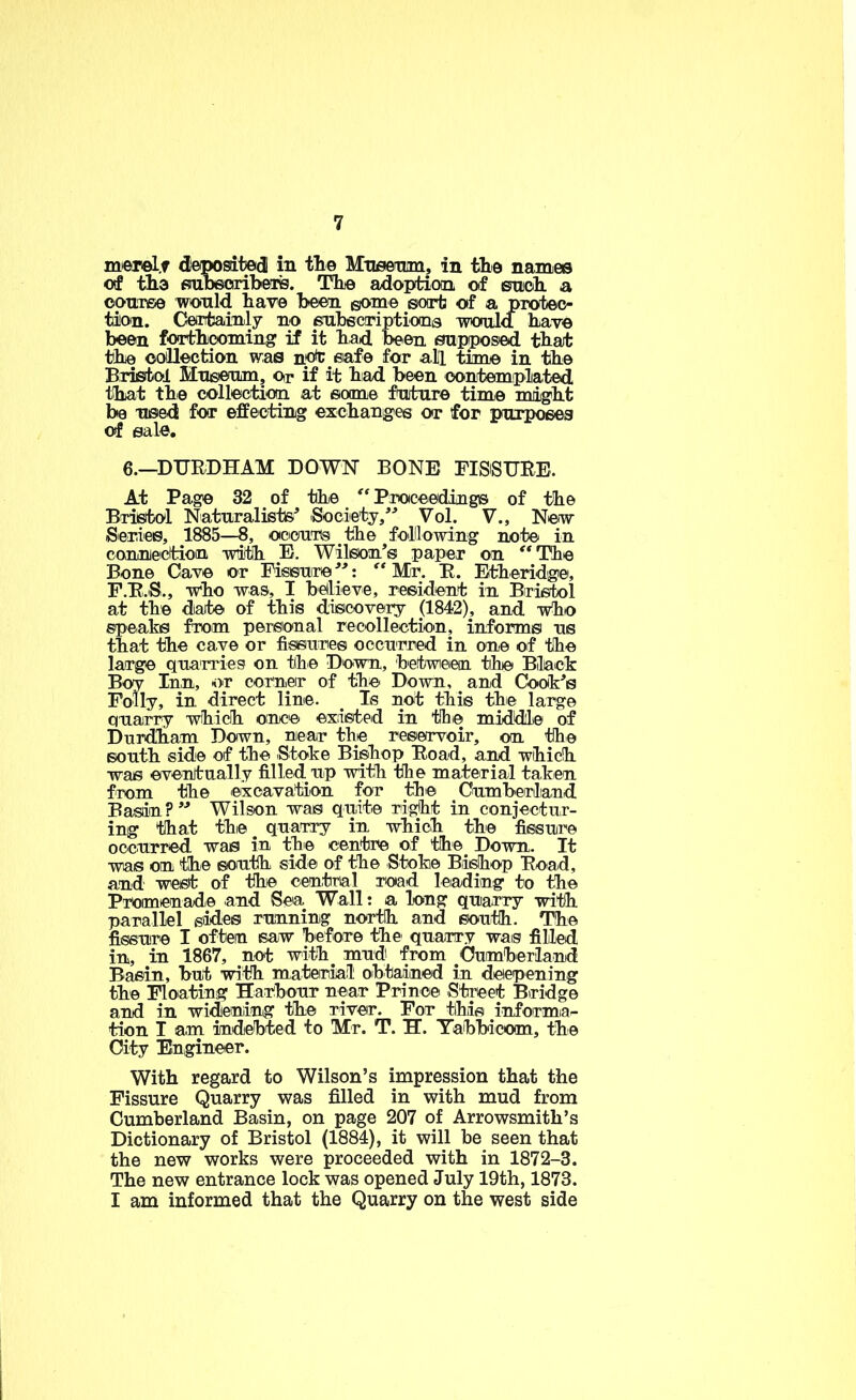 mejrel.f depositied in tlie Mneenim, in the names of tlia fiiubeciribeTig. Thie adoption ol snoli a oonree would have been some sort of a pTotec- tion. Ceirrfcainly no enbecriptioma would have been forthcoming if it had been supposed that the ooilection was not eafe for alii time in the Bristol Mnseum, or if it hiad been eontempliated that the collection at some future time might be used for effecting exchanges or for pxtrpoees of sale, 6.—DTJRDHAM DOWN BONE FISiSURE. At Page 32 of the Proceediinge of the Bristol Naturalists^ iSocietj/^ Vol. V., New iSeries, 1885—8, ociouns the folilowing note in coniniection with E. Wilson’s paper on '*The Bone Cave or Fissure”: Mr. E. Etheridge, F.E.S., who was, I believe, resident in Bristol at the date of this discovery (1842), and who speaks from personal recollection, informs us that the cave or fissures occurred in one of the large quarries on the Down, betweien the Black Boy Inn, -or corner of the Down, and CJook’s Folly, in direct line. ^ Is not this the large quarry which once existed in the middie of Durdham Down, near the reservoir, on the south side of the Stoke Bishop Eoad, and which was eventually filled up with the material taken from the excavation for the Oumberliand Basin?” Wilson was quite right in conjectur- ing that thie quarry in which the fissure occurred was in the centre of the Down. It was on the south side of the Stoke Bishop Eoad, and west of the central rotad leading to the Promenade and Sea Wall: a long quarry with parallel slides running north and south. The fissure I often saw before the quarry was filled in, in 1867, not with^ mud from Oumherland Basin, but with mateniail obtained in deepening the Floating Hai^bour near Prince Street Bridge and in widening the river. For this informia^ tion I am indebted to Mr. T. H. Tabbicom, the City Engineer. With regard to Wilson’s impression that the Fissure Quarry was filled in with mud from Cumberland Basin, on page 207 of Arrowsmith’s Dictionary of Bristol (1884), it will be seen that the new works were proceeded with in 1872-3. The new entrance lock was opened July 19th, 1873. I am informed that the Quarry on the west side