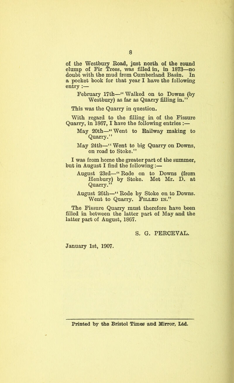 of the Westbury Eoad, just north of the round clump of Fir Trees, was filled in, in 1873—^no doubt with the mud from Cumberland Basin. In a pocket book for that year I have the following entry :— February 17th—“ Walked on to Downs (by Westbury) as far as Quarry filling in.” This was the Quarry in question. With regard to the filling in of the Fissure Quarry, in 1867,1 have the following entries :— May 20th—“ Went to Railway making to Quarry.” May 24th—“Went to big Quarry on Downs, on road to Stoke.” I was from home the greater part of the summer, but in August I find the following :— August 23rd—“ Rode on to Downs (from Henbury) by Stoke. Met Mr. D. at Quarry.” August 26th—“Rode by Stoke onto Downs. Went to Quarry. Filled in.” The Fissure Quarry must therefore have been filled in between the latter part of May and the latter part of August, 1867. S. G. PERCEVAL. January 1st, 1907. Printed by the Bristol Timee and iMiiTor, Ltd.