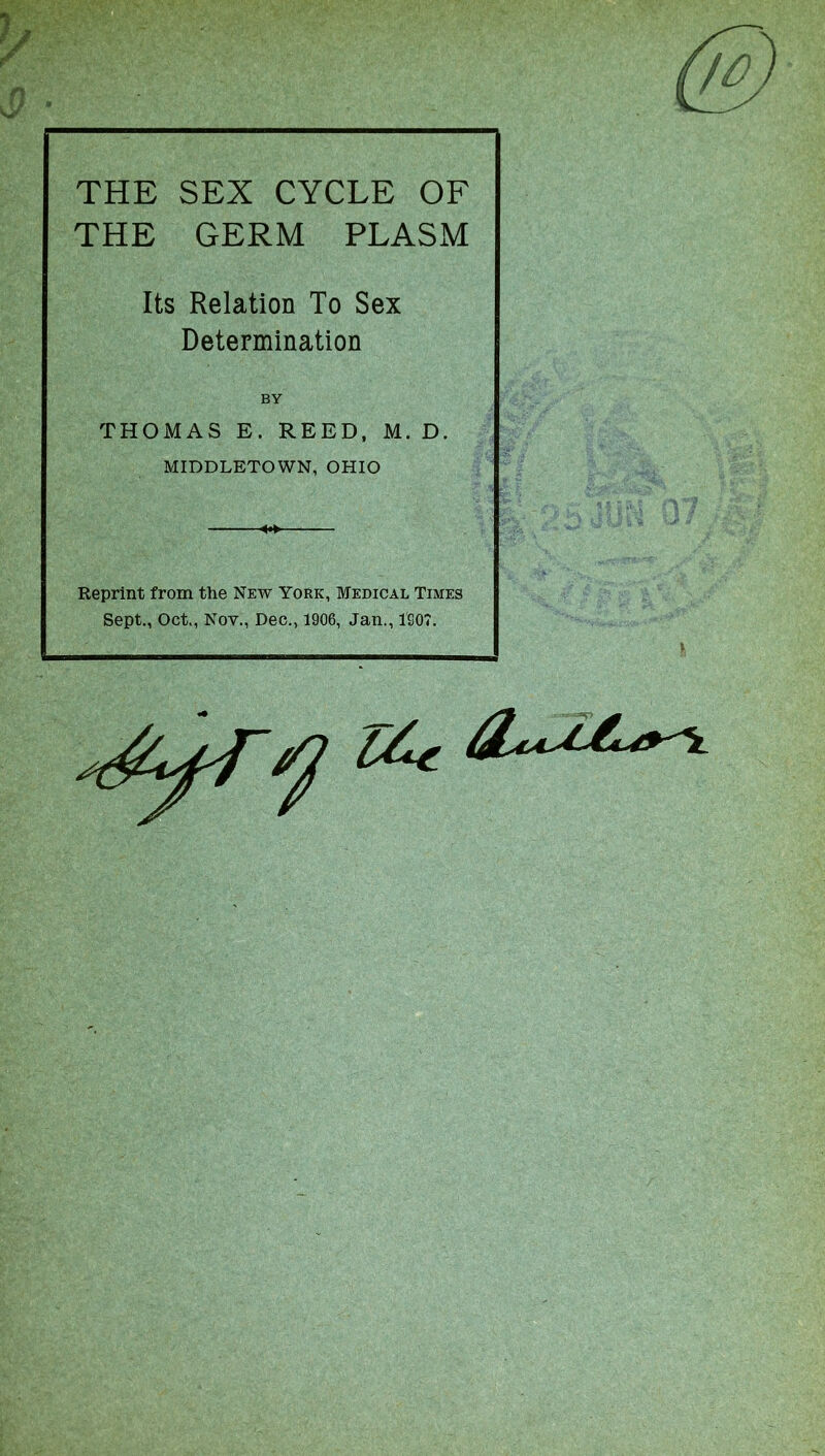 THE SEX CYCLE OF THE GERM PLASM Its Relation To Sex Determination BY THOMAS E. REED, M. D. MIDDLETOWN, OHIO Reprint from the New York, Medical Times Sept., Oct., Nov., Dec., 1906, Jan., 1907.