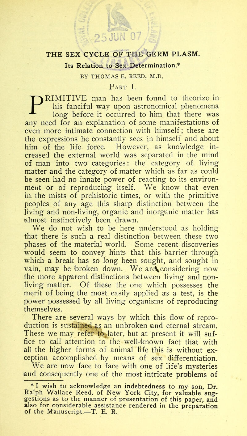 THE SEX CYCLE OF THE GERM PLASM. Its Relation to Sex Determination.* BY THOMAS E. REED, M.D. Part I. RIMITIVE man has been found to theorize in his fanciful way upon astronomical phenomena long before it occurred to him that there was any need for an explanation of some manifestations of even more intimate connection with himself; these are the expressions he constantly sees in himself and about him of the life force. However, as knowledge in- creased the external world was separated in the mind of man into two categories: the category of living matter and the category of matter which as far as could be seen had no innate power of reacting to its environ- ment or of reproducing itself. We know that even in the mists of prehistoric times, or with the primitive peoples of any age this sharp distinction between the living and non-living, organic and inorganic matter has almost instinctively been drawn. We do not wish to be here understood as holding that there is such a real distinction between these two phases of the material world. Some recent discoveries would seem to convey hints that this barrier through which a break has so long been sought, and sought in vain, may be broken down. We ar^ considering now the more apparent distinctions between living and non- living matter. Of these the one which possesses the merit of being the most easily applied as a test, is the power possessed by all living organisms of reproducing themselves. There are several ways by which this flow of repro- duction is sustaiSi4^as an unbroken and eternal stream. These we may refer tb^later, but at present it will sub flee to call attention to the well-known fact that with all the higher forms of animal life this is without ex- ception accomplished by means of sex diflferentiation. We are now face to face with one of life’s mysteries and consequently one of the most intricate problems of * I wish to acknowledge an indebtedness to my son, Dr. Ralph Wallace Reed, of New York City, for valuable sug- gestions as to the manner of presentation of this paper, and also for considerable assistance rendered in the preparation of the M'anuscript.—T. E. R.